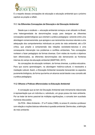 94
E a respeito dessas concepções de educação e educação ambiental que o próximo
capítulo se propõe a refletir.
11.1 As Diferentes Concepções de Educação e de Educação Ambiental
Desde que o vocábulo ― educação ambiental começou a ser utilizado no Brasil,
uma heterogeneidade de denominações surgiu para designar as diferentes
concepções epistemológicas que orientam a prática pedagógica: variando entre uma
abordagem conservacionista, que apregoa o uso racional dos recursos naturais e uma
adequação dos comportamentos individuais ao ponto de vista ambiental, até a EA
crítica, que propõe a compreensão das relações sociedade-natureza e uma
consequente intervenção nos problemas e conflitos ambientais. Tais concepções
norteiam o fazer pedagógico de formas diversas. Com visões de mundo e objetivos
bem diferenciados, as diferentes denominações vão demarcando as fronteiras
internas do campo da educação ambiental (MARTINS, 2017).
As concepções de educação norteiam, de formas diversas, a prática educativa.
Para que ocorra aprendizagem, na abordagem histórico-cultural, é necessária a
mediação cultural. Assim, a Educação Ambiental necessita transcender os aspectos
puramente biológicos, de forma que tenha um alcance social desde o seu conceito até
a prática pedagógica.
11.2 Olhares e Práticas diferenciadas na Educação Ambiental
A concepção que se tem de Educação Ambiental está intimamente relacionada
à representação que um indivíduo e, sobretudo, um grupo possui de meio ambiente.
Por se tratar de termo passível de múltiplas significações, o conceito tem suscitado
inúmeras discussões.
Os PCN – Meio Ambiente – 3º e 4º ciclos (1988), no anexo III, orienta o professor
com relação a noções básicas referentes à questão ambiental. Dentre elas, a definição
de meio ambiente:
 