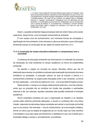 95
[...] o termo “meio ambiente" tem sido utilizado para indicar um “espaço” (com
seus componentes bióticos e abióticos e suas interações) em que um ser vive
e se desenvolve, trocando energia e interagindo com ele, sendo transformado
e transformando-o. No caso do ser humano, ao espaço físico e biológico
soma-se o “espaço” sociocultural. Interagindo com os elementos do seu
ambiente, a humanidade provoca tipos de modificação que se transformam
com o passar da história. E, ao transformar o ambiente, o homem também
muda sua própria visão a respeito da natureza e do meio em que vive.
(PCNs,2001, p.31-32).
Assim, a questão ambiental integra processos tanto de ordem física como social,
superando, dessa forma, uma concepção reducionista de ambiente.
É num campo novo do conhecimento, com inúmeras formas de concepção e
significação do meio ambiente, onde natureza e cultura se articulam e que a Educação
Ambiental avança na construção de seu objeto de estudo (MARTINS, 2017).
11.3 A construção do campo educativo-ambiental e o compromisso com a
sociedade
A presença da educação ambiental nas licenciaturas é a extensão do processo
de retradução da crise ambiental no campo acadêmico na forma de problemática
ambiental.
Ao abordar a origem do conceito de campo, Bourdieu afirma que ele foi
elaborado para resolver um problema colocado pela explicação da produção dos bens
simbólicos na sociedade. A produção cultural, na qual se incluem a ciência e o
conhecimento ambiental, se explica pela articulação entre o seu conteúdo, na forma
de auto explicação – uma obra se explica por si só – e as suas determinações sociais.
Neste sentido, o campo é um espaço relativamente autônomo, com leis próprias,
ainda que na produção ele se constitua em função das pressões e solicitações
externas a ele, por exemplo, aquelas colocadas pela questão ambiental à formação
acadêmica.
Numa sociedade complexa em que a organização do trabalho e as relações
sociais estão sofrendo profundas alterações, a escola e o professor têm uma árdua
missão: responder às demandas dessa sociedade sem perder a sua função primordial
que é a de ensinar. Na chamada ― era do conhecimento, da comunicação midiática,
formar um aluno que se adapte às exigências de um mundo cada vez mais científico
e tecnológico e que seja capaz de transformar a realidade em que vive é tarefa que a
sociedade delega a escola e, principalmente, ao professor.
 