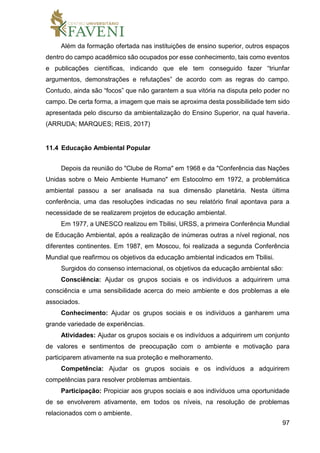 97
Além da formação ofertada nas instituições de ensino superior, outros espaços
dentro do campo acadêmico são ocupados por esse conhecimento, tais como eventos
e publicações científicas, indicando que ele tem conseguido fazer “triunfar
argumentos, demonstrações e refutações” de acordo com as regras do campo.
Contudo, ainda são “focos” que não garantem a sua vitória na disputa pelo poder no
campo. De certa forma, a imagem que mais se aproxima desta possibilidade tem sido
apresentada pelo discurso da ambientalização do Ensino Superior, na qual haveria.
(ARRUDA; MARQUES; REIS, 2017)
11.4 Educação Ambiental Popular
Depois da reunião do "Clube de Roma" em 1968 e da "Conferência das Nações
Unidas sobre o Meio Ambiente Humano" em Estocolmo em 1972, a problemática
ambiental passou a ser analisada na sua dimensão planetária. Nesta última
conferência, uma das resoluções indicadas no seu relatório final apontava para a
necessidade de se realizarem projetos de educação ambiental.
Em 1977, a UNESCO realizou em Tbilisi, URSS, a primeira Conferência Mundial
de Educação Ambiental, após a realização de inúmeras outras a nível regional, nos
diferentes continentes. Em 1987, em Moscou, foi realizada a segunda Conferência
Mundial que reafirmou os objetivos da educação ambiental indicados em Tbilisi.
Surgidos do consenso internacional, os objetivos da educação ambiental são:
Consciência: Ajudar os grupos sociais e os indivíduos a adquirirem uma
consciência e uma sensibilidade acerca do meio ambiente e dos problemas a ele
associados.
Conhecimento: Ajudar os grupos sociais e os indivíduos a ganharem uma
grande variedade de experiências.
Atividades: Ajudar os grupos sociais e os indivíduos a adquirirem um conjunto
de valores e sentimentos de preocupação com o ambiente e motivação para
participarem ativamente na sua proteção e melhoramento.
Competência: Ajudar os grupos sociais e os indivíduos a adquirirem
competências para resolver problemas ambientais.
Participação: Propiciar aos grupos sociais e aos indivíduos uma oportunidade
de se envolverem ativamente, em todos os níveis, na resolução de problemas
relacionados com o ambiente.
 