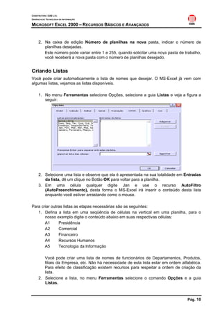 CONSTRUTORA OAS LTD.
GERÊNCIA DE TECNOLOGIA DA INFORMAÇÃO

MICROSOFT EXCEL 2000 – RECURSOS BÁSICOS E AVANÇADOS


     2. Na caixa de edição Número de planilhas na nova pasta, indicar o número de
        planilhas desejadas.
        Este número pode variar entre 1 e 255, quando solicitar uma nova pasta de trabalho,
        você receberá a nova pasta com o número de planilhas desejado.


Criando Listas
Você pode criar automaticamente a lista de nomes que desejar. O MS-Excel já vem com
algumas listas, vejamos as listas disponíveis.

     1. No menu Ferramentas selecione Opções, selecione a guia Listas e veja a figura a
        seguir:




     2. Selecione uma lista e observe que ela é apresentada na sua totalidade em Entradas
        da lista, dê um clique no Botão OK para voltar para a planilha.
     3. Em uma célula qualquer digite Jan e use o recurso AutoFiltro
        (AutoPreenchimento), desta forma o MS-Excel irá inserir o conteúdo desta lista
        enquanto você estiver arrastando como o mouse.

Para criar outras listas as etapas necessárias são as seguintes:
   1. Defina a lista em uma seqüência de células na vertical em uma planilha, para o
       nosso exemplo digite o conteúdo abaixo em suas respectivas células:
       A1      Presidência
       A2      Comercial
       A3      Financeiro
       A4      Recursos Humanos
       A5      Tecnologia da Informação

        Você pode criar uma lista de nomes de funcionários de Departamentos, Produtos,
        filiais da Empresa, etc. Não há necessidade de esta lista estar em ordem alfabética.
        Para efeito de classificação existem recursos para respeitar a ordem de criação da
        lista.
     2. Selecione a lista, no menu Ferramentas selecione o comando Opções e a guia
        Listas.



                                                                                    Pág. 10
 