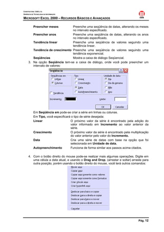 CONSTRUTORA OAS LTD.
GERÊNCIA DE TECNOLOGIA DA INFORMAÇÃO

MICROSOFT EXCEL 2000 – RECURSOS BÁSICOS E AVANÇADOS

           Preencher meses       Preenche uma seqüência de datas, alterando os meses
                                 no intervalo especificado.
        Preencher anos           Preenche uma seqüência de datas, alterando os anos
                                 no intervalo especificado.
        Tendência linear         Preenche uma seqüência de valores seguindo uma
                                 tendência linear.
        Tendência de crescimento Preenche uma seqüência de valores seguindo uma
                                 tendência exponencial.
        Seqüências               Mostra a caixa de diálogo Seqüencial.
     3. Na opção Seqüência tem-se a caixa de diálogo, onde você pode preencher um
        intervalo de valores:




           Em Seqüência em pode-se criar a série em linhas ou colunas.
           Em Tipo, você especificará o tipo de série desejada:
           Linear                    O próximo valor da série é encontrado pela adição do
                                     valor informado em Incremento ao valor anterior da
                                     série.
           Crescimento               O próximo valor da série é encontrado pela multiplicação
                                     do valor anterior pelo valor do Incremento.
           Data                      Cria uma série de datas com base na opção que foi
                                     selecionada em Unidade de data.
           Autopreenchimento         Funciona de forma similar aos passos acima citados.

     4. Com o botão direito do mouse pode-se realizar mais algumas operações. Digite em
        uma célula a data atual, e usando o Drag and Drop, (arrastar e soltar) arraste para
        outra posição, porém usando o botão direito do mouse, você terá outros comandos:




                                                                                     Pág. 12
 