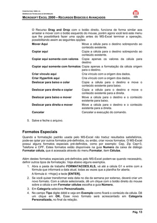 CONSTRUTORA OAS LTD.
GERÊNCIA DE TECNOLOGIA DA INFORMAÇÃO

MICROSOFT EXCEL 2000 – RECURSOS BÁSICOS E AVANÇADOS


           O Recurso Drag and Drop com o botão direito, funciona de forma similar aos
           arrastar e mover com o botão esquerdo do mouse, porém agora você terá este menu
           que lhe possibilitará fazer uma opção antes do MS-Excel terminar a operação,
           possibilitando assim as seguintes opções:
           Mover Aqui                            Move a célula para o destino sobrepondo ao
                                                 conteúdo existente.
           Copiar aqui                           Copia a célula para o destino sobrepondo ao
                                                 conteúdo existente.
           Copiar aqui somente com valores Copia apenas os valores da célula para
                                                 destino
           Copiar aqui somente com formatos Copia apenas a formatação da célula origem
                                                 para o destino.
           Criar vínculo aqui                    Cria vínculo com a origem dos dados.
           Criar Hyperlink aqui                  Cria vínculo com a origem dos dados.
           Deslocar para baixo e colar           Copia a célula para o destino e move o
                                                 conteúdo existente para baixo.
           Deslocar para direita e copiar        Copia a célula para o destino e move o
                                                 conteúdo existente para a direita.
           Deslocar para baixo e mover           Move a célula para o destino e o conteúdo
                                                 existente para baixo.
           Deslocar para direita e mover         Move a célula para o destino e o conteúdo
                                                 existente para a direita.
           Cancelar                              Cancelar a execução do comando.

     5. Salve e feche o arquivo.


Formatos Especiais
Quando a formatação padrão usada pelo MS-Excel não traduz resultados satisfatórios,
pode-se optar por outros formatos pré-definidos, ou então, criar novos formatos. O MS-Excel
possui alguns formatos especiais pré-definidos, como por exemplo: Cep, Zip Cep+3,
Telefone e CPF. Estes formatos estão disponíveis na guia Numero da caixa de diálogo
Formatar célula, que é acessada através do menu Formatar, item Células.

Além destes formatos especiais pré-definidos pelo MS-Excel podem-se quando necessário,
definir outros tipos de formatação. Veja abaixo alguns exemplos.
    1. Abra a pasta de trabalho FORMATACOES.XLS, vá até a célula G1 e entre com a
        fórmula que informará a data atual, todas as vezes que a planilha for aberta.
        A fórmula é: =Hoje() e tecle [ENTER].
    2. Se você quiser transformar esta data no dia da semana por extenso, deverá criar um
        novo formato. Com a célula selecionada, dê um clique com o botão direito do mouse
        sobre a célula e em Formatar células escolha a guia Número.
    3. Em Categoria selecione Personalizado.
    4. No campo Tipo digite dddd e veja em Exemplo como ficará o conteúdo da célula. Dê
        um clique em OK. Esse novo formato será acrescentado em Categoria
        Personalizada, no final da relação.



                                                                                    Pág. 13
 