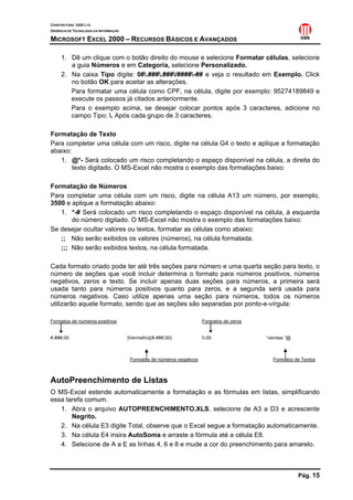 CONSTRUTORA OAS LTD.
GERÊNCIA DE TECNOLOGIA DA INFORMAÇÃO

MICROSOFT EXCEL 2000 – RECURSOS BÁSICOS E AVANÇADOS

     1. Dê um clique com o botão direito do mouse e selecione Formatar células, selecione
        a guia Números e em Categoria, selecione Personalizado.
     2. Na caixa Tipo digite: 0#.###.###/####-## e veja o resultado em Exemplo. Click
        no botão OK para aceitar as alterações.
        Para formatar uma célula como CPF, na célula, digite por exemplo: 95274189849 e
        execute os passos já citados anteriormente.
        Para o exemplo acima, se desejar colocar pontos após 3 caracteres, adicione no
        campo Tipo: . Após cada grupo de 3 caracteres.

Formatação de Texto
Para completar uma célula com um risco, digite na célula G4 o texto e aplique a formatação
abaixo:
   1. @*- Será colocado um risco completando o espaço disponível na célula, a direita do
        texto digitado. O MS-Excel não mostra o exemplo das formatações baixo:

Formatação de Números
Para completar uma célula com um risco, digite na célula A13 um número, por exemplo,
3500 e aplique a formatação abaixo:
   1. *-# Será colocado um risco completando o espaço disponível na célula, à esquerda
       do número digitado. O MS-Excel não mostra o exemplo das formatações baixo:
Se desejar ocultar valores ou textos, formatar as células como abaixo:
   ;; Não serão exibidos os valores (números), na célula formatada.
   ;;; Não serão exibidos textos, na célula formatada.

Cada formato criado pode ter até três seções para número e uma quarta seção para texto, o
número de seções que você incluir determina o formato para números positivos, números
negativos, zeros e texto. Se incluir apenas duas seções para números, a primeira será
usada tanto para números positivos quanto para zeros, e a segunda será usada para
números negativos. Caso utilize apenas uma seção para números, todos os números
utilizarão aquele formato, sendo que as seções são separadas por ponto-e-vírgula:

Formatos de números positivos                                           Formatos de zeros


#.###,00                               [Vermelho](#.###,00)             0,00                “vendas “@



                                        Formatos de números negativos                         Formatos de Textos



AutoPreenchimento de Listas
O MS-Excel estende automaticamente a formatação e as fórmulas em listas, simplificando
essa tarefa comum.
   1. Abra o arquivo AUTOPREENCHIMENTO.XLS, selecione de A3 a D3 e acrescente
       Negrito.
   2. Na célula E3 digite Total, observe que o Excel segue a formatação automaticamente.
   3. Na célula E4 insira AutoSoma e arraste a fórmula até a célula E8.
   4. Selecione de A a E as linhas 4, 6 e 8 e mude a cor do preenchimento para amarelo.



                                                                                                         Pág. 15
 
