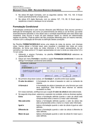 CONSTRUTORA OAS LTD.
GERÊNCIA DE TECNOLOGIA DA INFORMAÇÃO

MICROSOFT EXCEL 2000 – RECURSOS BÁSICOS E AVANÇADOS

     5. Na célula A9 digite Camiseta, com os seguintes valores: 128, 112, 130. O Excel
        insere automaticamente a função soma.
     6. Na célula A10 digite Bermuda, com os valores 127, 115, 99. O Excel segue a
        seqüência e insere o destaque na cor amarela.


Formatação Condicional
A formatação condicional é outro recurso oferecido pelo MS-Excel. Este recurso permite a
definição de formatações, tais como um preenchimento de célula ou cor de fonte, que serão
automaticamente aplicadas a uma célula caso a condição especificada para esta célula seja
verdadeira. Este recurso é muito útil para destacar dados ou valores em determinadas
regiões da planilha. Pode-se definir até três condições diferentes para um mesmo intervalo,
inclusive com a utilização de fórmulas na definição destas condições.

Na Planilha FORMATACOES.XLS temos uma tabela de notas de alunos, com diversas
notas. Vamos alterar o formato atual, para visualizar o resultado das notas em cores
diferentes, de forma que todas as notas inferiores a 5,0 sejam apresentadas na cor
vermelha e as notas acima d 7,0 sejam apresentadas em azul e ainda as notas entre 5,0 e
7,0 em verde.
    1. Utilizando o arquivo Formatos, na planilha FORMATACOES.XLS selecione as
        células B25 até F28.
    2. Clique em menu Formatar e escolha a opção Formatação condicional. A caixa de
        diálogo Formatação condicional será exibida:




     3. No primeiro drop-down (caixa), em Condição 1, escolha entre duas opções:
        O valor da célula é    A formatação da célula é baseada no valor ou conteúdo da
                               mesma.
        A fórmula é            A formatação da célula é baseada em uma fórmula que você
                               deve especificar. Esta fórmula deve retornar os valores
                               verdadeiro ou falso.
        Em nosso exemplo, certifique-se que a opção O valor da célula é está selecionada.
     4. No segundo drop-down, selecione o operador da condição, entre as diversas opções:
        Entre                  Aplica a formatação definida quando o valor da célula está
                               compreendido entre o menor e o maior valor informado.
        Não está entre         Aplica a formatação definida quando o valor da célula não
                               está compreendido entre o menor e o maior valor informado.
        Igual a                Aplica a formatação quando o valor da célula é igual ao valor
                               definido.
        Diferente de           Aplica a formatação quando o valor da célula é diferente do
                               valor definido.
        Maior do que           Aplica a formatação quando o valor da célula for maior que o
                               valor definido.



                                                                                    Pág. 16
 