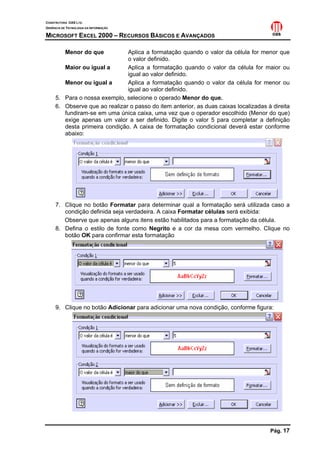 CONSTRUTORA OAS LTD.
GERÊNCIA DE TECNOLOGIA DA INFORMAÇÃO

MICROSOFT EXCEL 2000 – RECURSOS BÁSICOS E AVANÇADOS

           Menor do que        Aplica a formatação quando o valor da célula for menor que
                               o valor definido.
        Maior ou igual a       Aplica a formatação quando o valor da célula for maior ou
                               igual ao valor definido.
        Menor ou igual a       Aplica a formatação quando o valor da célula for menor ou
                               igual ao valor definido.
     5. Para o nossa exemplo, selecione o operado Menor do que.
     6. Observe que ao realizar o passo do item anterior, as duas caixas localizadas à direita
        fundiram-se em uma única caixa, uma vez que o operador escolhido (Menor do que)
        exige apenas um valor a ser definido. Digite o valor 5 para completar a definição
        desta primeira condição. A caixa de formatação condicional deverá estar conforme
        abaixo:




     7. Clique no botão Formatar para determinar qual a formatação será utilizada caso a
        condição definida seja verdadeira. A caixa Formatar células será exibida:
        Observe que apenas alguns itens estão habilitados para a formatação da célula.
     8. Defina o estilo de fonte como Negrito e a cor da mesa com vermelho. Clique no
        botão OK para confirmar esta formatação




     9. Clique no botão Adicionar para adicionar uma nova condição, conforme figura:




                                                                                      Pág. 17
 