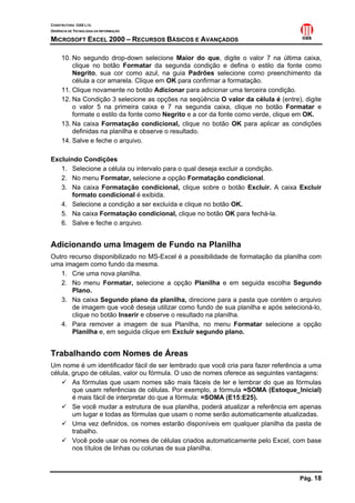 CONSTRUTORA OAS LTD.
GERÊNCIA DE TECNOLOGIA DA INFORMAÇÃO

MICROSOFT EXCEL 2000 – RECURSOS BÁSICOS E AVANÇADOS

     10. No segundo drop-down selecione Maior do que, digite o valor 7 na última caixa,
         clique no botão Formatar da segunda condição e defina o estilo da fonte como
         Negrito, sua cor como azul, na guia Padrões selecione como preenchimento da
         célula a cor amarela. Clique em OK para confirmar a formatação.
     11. Clique novamente no botão Adicionar para adicionar uma terceira condição.
     12. Na Condição 3 selecione as opções na seqüência O valor da célula é (entre), digite
         o valor 5 na primeira caixa e 7 na segunda caixa, clique no botão Formatar e
         formate o estilo da fonte como Negrito e a cor da fonte como verde, clique em OK.
     13. Na caixa Formatação condicional, clique no botão OK para aplicar as condições
         definidas na planilha e observe o resultado.
     14. Salve e feche o arquivo.

Excluindo Condições
   1. Selecione a célula ou intervalo para o qual deseja excluir a condição.
   2. No menu Formatar, selecione a opção Formatação condicional.
   3. Na caixa Formatação condicional, clique sobre o botão Excluir. A caixa Excluir
       formato condicional é exibida.
   4. Selecione a condição a ser excluída e clique no botão OK.
   5. Na caixa Formatação condicional, clique no botão OK para fechá-la.
   6. Salve e feche o arquivo.


Adicionando uma Imagem de Fundo na Planilha
Outro recurso disponibilizado no MS-Excel é a possibilidade de formatação da planilha com
uma imagem como fundo da mesma.
   1. Crie uma nova planilha.
   2. No menu Formatar, selecione a opção Planilha e em seguida escolha Segundo
       Plano.
   3. Na caixa Segundo plano da planilha, direcione para a pasta que contém o arquivo
       de imagem que você deseja utilizar como fundo de sua planilha e após selecioná-lo,
       clique no botão Inserir e observe o resultado na planilha.
   4. Para remover a imagem de sua Planilha, no menu Formatar selecione a opção
       Planilha e, em seguida clique em Excluir segundo plano.


Trabalhando com Nomes de Áreas
Um nome é um identificador fácil de ser lembrado que você cria para fazer referência a uma
célula, grupo de células, valor ou fórmula. O uso de nomes oferece as seguintes vantagens:
        As fórmulas que usam nomes são mais fáceis de ler e lembrar do que as fórmulas
        que usam referências de células. Por exemplo, a fórmula =SOMA (Estoque_Inicial)
        é mais fácil de interpretar do que a fórmula: =SOMA (E15:E25).
        Se você mudar a estrutura de sua planilha, poderá atualizar a referência em apenas
        um lugar e todas as fórmulas que usam o nome serão automaticamente atualizadas.
        Uma vez definidos, os nomes estarão disponíveis em qualquer planilha da pasta de
        trabalho.
        Você pode usar os nomes de células criados automaticamente pelo Excel, com base
        nos títulos de linhas ou colunas de sua planilha.



                                                                                   Pág. 18
 