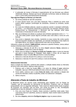 CONSTRUTORA OAS LTD.
GERÊNCIA DE TECNOLOGIA DA INFORMAÇÃO

MICROSOFT EXCEL 2000 – RECURSOS BÁSICOS E AVANÇADOS

        A atribuição de nomes à fórmulas é especialmente útil nas fórmulas que utilizam
        referências relativas. Sempre que houver alteração na fórmula, todas as células que
        usam o nome serão automaticamente atualizadas.
Veja algumas Regras ao Nomear um Intervalo
     • Os nomes poderão ter até 255 caracteres.
     • O nome deverá iniciar com uma letra maiúscula. Para o restante do nome você
        poderá utilizar qualquer combinação de caracteres, números ou símbolos, exceto
        espaços.
     • Em nome de múltiplas palavras, separe as palavras usando o caractere sublinhado,
        um ponto ( . ) ou misturando maiúsculas e minúsculas, por exemplo: Estoque_Inicial,
        Estoque.Inicial ou EstoqueInicial, o MS-Excel não faz distinção entre letras
        maiúsculas e minúsculas em nome de intervalos.
     • Não use endereços de células ou qualquer dos símbolos operadores como: (+ - * < -
        > &), pois estes podem causar alguma confusão caso você utilize o nome em uma
        fórmula.
     • Para tornar a digitação mais simples, mantenha os seus nomes tão curtos quanto
        possível enquanto mantém seu significado, por exemplo: BcoDados é mais rápido do
        que digitar Banco_de_Dados e seguramente mais claro do que Bcddos.
Utilizando a pasta de trabalho TABELAS.XLS, selecione a planilha Pedidos, vamos atribuir
nomes à diversas áreas na planilha pedidos.
     1. Selecione o intervalo A3 até H6 e no menu Inserir selecione Nome, selecione a
        opção Definir e você terá a caixa de diálogo.
     2. Nesta caixa de diálogo em Nomes na Pasta de Trabalho digite o nome do intervalo
        que para o nosso exemplo é: Calçadão. Após digitar o nome, dê um clique em
        Adicionar e clique no botão OK para fechar a caixa de diálogo.
     3. Selecione o intervalo A8 até H10 e atribua o nome de Centro.
     4. Selecione o intervalo A12 até H15 e atribua o nome de Shopping.

Selecionando Intervalos
Após a criação dos intervalos, conforme item anterior, a seleção destas áreas ou intervalos
se torna muito mais prática, vejamos neste exercício:
    1. Pode-se usar a tecla de função [F5], e na caixa de diálogo Ir para selecione
       Calçadão, veja que o MS-Excel seleciona toda a área em que foi definido um nome.
    2. Como atalho, pode-se usar a caixa Caixa de nome, onde aparece a relação dos
       nomes de intervalos criados na planilha, então é só selecionar o desejado.
    3. Salve o arquivo.


Alterando a Pasta de trabalho do MS-Excel
O MS-Excel possui um recurso muito interessante para trabalhar com as Pastas de
Trabalho, que se assemelha ao Normal.dot do MS-Word. Podemos criar um Modelo
personalizado com as seguintes definições: Texto inicial em determinados locais (Logotipo
de Empresa, por exemplo), tipo de fonte, com linhas de grade ou não, formatações
predefinidas ou tipo de cabeçalho e rodapé, entre outros detalhes.
   1. Crie uma nova Pasta de Trabalho. Deixe somente 4 planilhas nesta pasta. Caso
       você tenha mais de 4 planilhas, exclua os restantes. Após manter todas as planilhas
       selecionadas.
   2. No menu Arquivo, selecione Configurar página e siga os passos abaixo:


                                                                                   Pág. 19
 