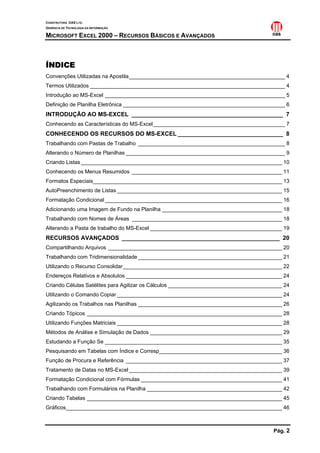 CONSTRUTORA OAS LTD.
GERÊNCIA DE TECNOLOGIA DA INFORMAÇÃO

MICROSOFT EXCEL 2000 – RECURSOS BÁSICOS E AVANÇADOS



ÍNDICE
Convenções Utilizadas na Apostila____________________________________________________ 4
Termos Utilizados _________________________________________________________________ 4
Introdução ao MS-Excel ____________________________________________________________ 5
Definição de Planilha Eletrônica ______________________________________________________ 6
INTRODUÇÃO AO MS-EXCEL ______________________________________________ 7
Conhecendo as Características do MS-Excel____________________________________________ 7
CONHECENDO OS RECURSOS DO MS-EXCEL ________________________________ 8
Trabalhando com Pastas de Trabalho _________________________________________________ 8
Alterando o Número de Planilhas _____________________________________________________ 9
Criando Listas ___________________________________________________________________ 10
Conhecendo os Menus Resumidos __________________________________________________ 11
Formatos Especiais_______________________________________________________________ 13
AutoPreenchimento de Listas _______________________________________________________ 15
Formatação Condicional ___________________________________________________________ 16
Adicionando uma Imagem de Fundo na Planilha ________________________________________ 18
Trabalhando com Nomes de Áreas __________________________________________________ 18
Alterando a Pasta de trabalho do MS-Excel ____________________________________________ 19
RECURSOS AVANÇADOS ________________________________________________ 20
Compartilhando Arquivos __________________________________________________________ 20
Trabalhando com Tridimensionalidade ________________________________________________ 21
Utilizando o Recurso Consolidar_____________________________________________________ 22
Endereços Relativos e Absolutos ____________________________________________________ 24
Criando Células Satélites para Agilizar os Cálculos ______________________________________ 24
Utilizando o Comando Copiar _______________________________________________________ 24
Agilizando os Trabalhos nas Planilhas ________________________________________________ 26
Criando Tópicos _________________________________________________________________ 28
Utilizando Funções Matriciais _______________________________________________________ 28
Métodos de Análise e Simulação de Dados ____________________________________________ 29
Estudando a Função Se ___________________________________________________________ 35
Pesquisando em Tabelas com Índice e Corresp_________________________________________ 36
Função de Procura e Referência ____________________________________________________ 37
Tratamento de Datas no MS-Excel ___________________________________________________ 39
Formatação Condicional com Fórmulas _______________________________________________ 41
Trabalhando com Formulários na Planilha _____________________________________________ 42
Criando Tabelas _________________________________________________________________ 45
Gráficos________________________________________________________________________ 46



                                                                                      Pág. 2
 