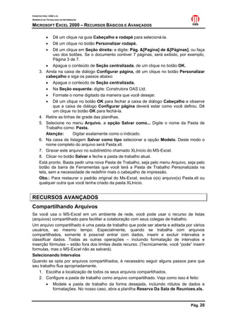 CONSTRUTORA OAS LTD.
GERÊNCIA DE TECNOLOGIA DA INFORMAÇÃO

MICROSOFT EXCEL 2000 – RECURSOS BÁSICOS E AVANÇADOS

           • Dê um clique na guia Cabeçalho e rodapé para selecioná-la.
           • Dê um clique no botão Personalizar rodapé.
           • Dê um clique em Seção direita: e digite: Pág. &[Pagina] de &[Páginas], ou faça
             uso dos botões. Se o documento contiver 7 páginas, será exibido, por exemplo,
             Página 3 de 7.
         • Apague o conteúdo de Seção centralizada, de um clique no botão OK.
     3. Ainda na caixa de diálogo Configurar página, dê um clique no botão Personalizar
         cabeçalho e siga os passos abaixo:
         • Apague o conteúdo de Seção centralizada.
         • Na Seção esquerda: digite: Construtora OAS Ltd.
         • Formate o nome digitado da maneira que você desejar.
         • Dê um clique no botão OK para fechar a caixa de diálogo Cabeçalho e observe
             que a caixa de diálogo Configurar página deverá estar como você definiu. Dê
             um clique no botão OK para fechá-la.
     4. Retire as linhas de grade das planilhas.
     5. Selecione no menu Arquivo, a opção Salvar como... Digite o nome da Pasta de
         Trabalho como: Pasta.
         Atenção:      Digitar exatamente como o indicado.
     6. Na caixa de listagem Salvar como tipo selecionar a opção Modelo. Deste modo o
         nome completo do arquivo será Pasta.xlt.
     7. Gravar este arquivo no subdiretório chamado XLInicio do MS-Excel.
     8. Clicar no botão Salvar e feche a pasta de trabalho atual.
     Está pronto. Basta pedir uma nova Pasta de Trabalho, seja pelo menu Arquivo, seja pelo
     botão da barra de Ferramentas que você terá a Pasta de Trabalho Personalizada na
     tela, sem a necessidade de redefinir mais o cabeçalho de impressão.
     Obs.: Para restaurar o padrão original do Ms-Excel, exclua o(s) arquivo(s) Pasta.xlt ou
     qualquer outra que você tenha criado da pasta XLInicio.


RECURSOS AVANÇADOS
Compartilhando Arquivos
Se você usa o MS-Excel em um ambiente de rede, você pode usar o recurso de listas
(arquivos) compartilhado para facilitar a colaboração com seus colegas de trabalho.
Um arquivo compartilhado é uma pasta de trabalho que pode ser aberta e editada por vários
usuários, ao mesmo tempo. Especialmente, quando se trabalha com arquivos
compartilhados, somente é possível entrar com dados, inserir e excluir intervalos e
classificar dados. Todas as outras operações – incluindo formatação de intervalos e
inserção fórmulas – estão fora dos limites deste recurso. (Tecnicamente, você “pode” inserir
formulas, mas o MS-Excel não as salvará).
Selecionando Intervalos
Quando se opta por arquivos compartilhados, é necessário seguir alguns passos para que
seu trabalho flua apropriadamente.
    1. Escolha a localização de todos os seus arquivos compartilhados.
    2. Configure a pasta de trabalho como arquivo compartilhado. Veja como isso é feito:
         • Modele a pasta de trabalho da forma desejada, incluindo rótulos de dados e
            formatações. No nosso caso, abra a planilha Reserva Da Sala de Reunioes.xls.


                                                                                    Pág. 20
 
