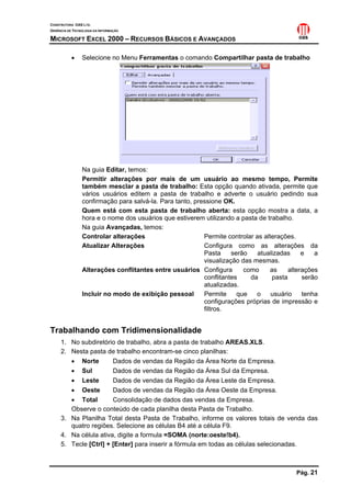 CONSTRUTORA OAS LTD.
GERÊNCIA DE TECNOLOGIA DA INFORMAÇÃO

MICROSOFT EXCEL 2000 – RECURSOS BÁSICOS E AVANÇADOS

           •    Selecione no Menu Ferramentas o comando Compartilhar pasta de trabalho




                Na guia Editar, temos:
                Permitir alterações por mais de um usuário ao mesmo tempo, Permite
                também mesclar a pasta de trabalho: Esta opção quando ativada, permite que
                vários usuários editem a pasta de trabalho e adverte o usuário pedindo sua
                confirmação para salvá-la. Para tanto, pressione OK.
                Quem está com esta pasta de trabalho aberta: esta opção mostra a data, a
                hora e o nome dos usuários que estiverem utilizando a pasta de trabalho.
                Na guia Avançadas, temos:
                Controlar alterações                      Permite controlar as alterações.
                Atualizar Alterações                      Configura como as alterações da
                                                          Pasta     serão    atualizadas     e   a
                                                          visualização das mesmas.
                Alterações conflitantes entre usuários Configura        como      as    alterações
                                                          conflitantes    da      pasta      serão
                                                          atualizadas.
                Incluir no modo de exibição pessoal       Permite     que   o     usuário    tenha
                                                          configurações próprias de impressão e
                                                          filtros.


Trabalhando com Tridimensionalidade
     1. No subdiretório de trabalho, abra a pasta de trabalho AREAS.XLS.
     2. Nesta pasta de trabalho encontram-se cinco planilhas:
        • Norte        Dados de vendas da Região da Área Norte da Empresa.
        • Sul          Dados de vendas da Região da Área Sul da Empresa.
        • Leste        Dados de vendas da Região da Área Leste da Empresa.
        • Oeste        Dados de vendas da Região da Área Oeste da Empresa.
        • Total        Consolidação de dados das vendas da Empresa.
        Observe o conteúdo de cada planilha desta Pasta de Trabalho.
     3. Na Planilha Total desta Pasta de Trabalho, informe os valores totais de venda das
        quatro regiões. Selecione as células B4 até a célula F9.
     4. Na célula ativa, digite a formula =SOMA (norte:oeste!b4).
     5. Tecle [Ctrl] + [Enter] para inserir a fórmula em todas as células selecionadas.



                                                                                          Pág. 21
 