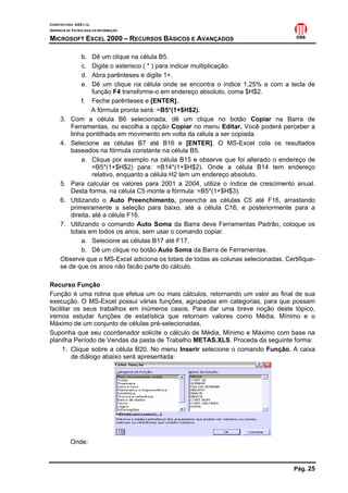 CONSTRUTORA OAS LTD.
GERÊNCIA DE TECNOLOGIA DA INFORMAÇÃO

MICROSOFT EXCEL 2000 – RECURSOS BÁSICOS E AVANÇADOS

                b.Dê um clique na célula B5.
                c.Digite o asterisco ( * ) para indicar multiplicação.
                d.Abra parênteses e digite 1+.
                e.Dê um clique na célula onde se encontra o índice 1,25% e com a tecla de
                  função F4 transforme-o em endereço absoluto, coma $H$2.
             f. Feche parênteses e [ENTER].
                  A fórmula pronta será: =B5*(1+$H$2).
     3. Com a célula B6 selecionada, dê um clique no botão Copiar na Barra de
         Ferramentas, ou escolha a opção Copiar no menu Editar. Você poderá perceber a
         linha pontilhada em movimento em volta da célula a ser copiada.
     4. Selecione as células B7 até B16 e [ENTER]. O MS-Excel cola os resultados
         baseados na fórmula constante na célula B5.
             a. Clique por exemplo na célula B15 e observe que foi alterado o endereço de
                  =B5*(1+$H$2) para: =B14*(1+$H$2). Onde a célula B14 tem endereço
                  relativo, enquanto a célula H2 tem um endereço absoluto.
     5. Para calcular os valores para 2001 a 2004, utilize o índice de crescimento anual.
         Desta forma, na célula C5 monte a fórmula: =B5*(1+$H$3).
     6. Utilizando o Auto Preenchimento, preencha as células C5 até F16, arrastando
         primeiramente a seleção para baixo, até a célula C16, e posteriormente para a
         direita, até a célula F16.
     7. Utilizando o comando Auto Soma da Barra deve Ferramentas Padrão, coloque os
         totais em todos os anos, sem usar o comando copiar.
             a. Selecione as células B17 até F17.
             b. Dê um clique no botão Auto Soma da Barra de Ferramentas.
     Observe que o MS-Excel adiciona os totais de todas as colunas selecionadas. Certifique-
     se de que os anos não facão parte do cálculo.

Recurso Função
Função é uma rotina que efetua um ou mais cálculos, retornando um valor ao final de sua
execução. O MS-Excel possui várias funções, agrupadas em categorias, para que possam
facilitar os seus trabalhos em inúmeros casos. Para dar uma breve noção deste tópico,
iremos estudar funções de estatística que retornam valores como Média, Mínimo e o
Máximo de um conjunto de células pré-selecionadas.
Suponha que seu coordenador solicite o cálculo de Média, Mínimo e Máximo com base na
planilha Período de Vendas da pasta de Trabalho METAS.XLS. Proceda da seguinte forma:
     1. Clique sobre a célula B20. No menu Inserir selecione o comando Função. A caixa
         de diálogo abaixo será apresentada:




           Onde:



                                                                                    Pág. 25
 