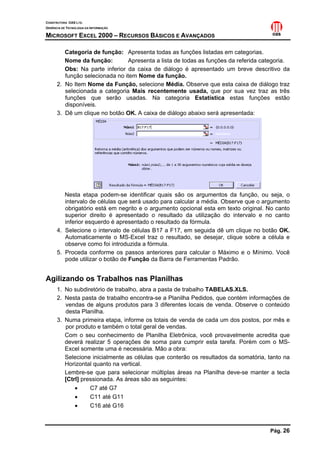 CONSTRUTORA OAS LTD.
GERÊNCIA DE TECNOLOGIA DA INFORMAÇÃO

MICROSOFT EXCEL 2000 – RECURSOS BÁSICOS E AVANÇADOS

         Categoria de função: Apresenta todas as funções listadas em categorias.
         Nome da função:        Apresenta a lista de todas as funções da referida categoria.
         Obs: Na parte inferior da caixa de diálogo é apresentado um breve descritivo da
         função selecionada no item Nome da função.
      2. No Item Nome da Função, selecione Média. Observe que esta caixa de diálogo traz
         selecionada a categoria Mais recentemente usada, que por sua vez traz as três
         funções que serão usadas. Na categoria Estatística estas funções estão
         disponíveis.
      3. Dê um clique no botão OK. A caixa de diálogo abaixo será apresentada:




         Nesta etapa podem-se identificar quais são os argumentos da função, ou seja, o
         intervalo de células que será usado para calcular a média. Observe que o argumento
         obrigatório está em negrito e o argumento opcional esta em texto original. No canto
         superior direito é apresentado o resultado da utilização do intervalo e no canto
         inferior esquerdo é apresentado o resultado da fórmula.
      4. Selecione o intervalo de células B17 a F17, em seguida dê um clique no botão OK.
         Automaticamente o MS-Excel traz o resultado, se desejar, clique sobre a célula e
         observe como foi introduzida a fórmula.
      5. Proceda conforme os passos anteriores para calcular o Máximo e o Mínimo. Você
         pode utilizar o botão de Função da Barra de Ferramentas Padrão.


Agilizando os Trabalhos nas Planilhas
      1. No subdiretório de trabalho, abra a pasta de trabalho TABELAS.XLS.
      2. Nesta pasta de trabalho encontra-se a Planilha Pedidos, que contém informações de
         vendas de alguns produtos para 3 diferentes locais de venda. Observe o conteúdo
         desta Planilha.
      3. Numa primeira etapa, informe os totais de venda de cada um dos postos, por mês e
         por produto e também o total geral de vendas.
         Com o seu conhecimento de Planilha Eletrônica, você provavelmente acredita que
         deverá realizar 5 operações de soma para cumprir esta tarefa. Porém com o MS-
         Excel somente uma é necessária. Mão a obra:
         Selecione inicialmente as células que conterão os resultados da somatória, tanto na
         Horizontal quanto na vertical.
         Lembre-se que para selecionar múltiplas áreas na Planilha deve-se manter a tecla
         [Ctrl] pressionada. As áreas são as seguintes:
             •     C7 até G7
             •     C11 até G11
             •     C16 até G16



                                                                                    Pág. 26
 