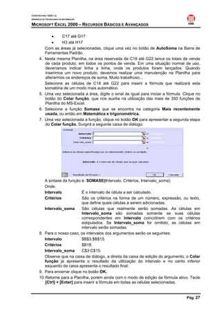CONSTRUTORA OAS LTD.
GERÊNCIA DE TECNOLOGIA DA INFORMAÇÃO

MICROSOFT EXCEL 2000 – RECURSOS BÁSICOS E AVANÇADOS

               •     C17 até G17
               •     H3 até H17
           Com as áreas já selecionadas, clique uma vez no botão de AutoSoma na Barra de
           Ferramentas Padrão.
      4.   Nesta mesma Planilha, na área reservada de C18 até G22 lance os totais de venda
           de cada produto, em todos os pontos de venda. Em uma situação normal de uso,
           deveríamos indicar linha a linha, onde os produtos foram lançados. Quando
           inserimos um novo produto, devemos realizar uma manutenção na Planilha para
           alterarmos os endereços de soma. Muito trabalhoso...
           Selecione as células de C18 até G22 para inserir a fórmula que realizará esta
           somatória de um modo mais automático.
      5.   Uma vez selecionada a área, digite o sinal de igual para iniciar a fórmula. Clique no
           botão do Colar função, que nos auxilia na utilização das mais de 350 funções de
           Planilha do MS-Excel.
      6.   Selecione a função Somase que se encontra na categoria Mais recentemente
           usada, ou então em Matemática e trigonométrica.
      7.   Uma vez selecionada a função, clique no botão OK para apresentar a segunda etapa
           do Colar função. Surgirá a seguinte caixa de diálogo:




         A sintaxe da função é: SOMASE(Intervalo, Critérios, Intervalo_soma).
         Onde:
         Intervalo             É o intervalo de célula a ser calculado.
         Critérios             São os critérios na forma de um número, expressão, ou texto,
                               que define quais células a serem adicionadas.
         Intervalo_soma        São células que realmente serão somadas. As células em
                               Intervalo_soma são somadas somente se suas células
                               correspondentes em Intervalo coincidirem com os critérios
                               estipulados. Se Intervalo_soma for omitido, as células em
                               intervalo serão somadas.
      8. Para o nosso caso, os intervalos dos argumentos serão os seguintes:
         Intervalo             $B$3:$B$15.
         Critérios             $B18.
         Intervalo_soma        C$3:C$15.
         Observe que na caixa de diálogo, a direita da caixa de edição do argumento, o Colar
         função já apresenta o resultado da utilização do intervalo e no canto inferior
         esquerdo da caixa apresenta o resultado final.
      9. Para encerrar clique no botão OK.
      10. Retorne para a Planilha, porém ainda com o modo de edição da fórmula ativo. Tecle
          [Ctrl] + [Enter] para inserir a fórmula em todas as células selecionadas.


                                                                                        Pág. 27
 