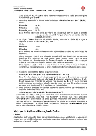 CONSTRUTORA OAS LTD.
GERÊNCIA DE TECNOLOGIA DA INFORMAÇÃO

MICROSOFT EXCEL 2000 – RECURSOS BÁSICOS E AVANÇADOS

     1. Abra o arquivo MATRIZ.XLS, nesta planilha iremos calcular a soma do salário para
        funcionários igual a “sim”.
     2. Selecione a célula H7 e digite a seguinte fórmula: =SOMASE(A2:A5;“sim”, B2:B5)
        Onde:
        Intervalo            A2:A5.
        Critérios            sim.
        Intervalo_soma       B2:B5.
        Essa fórmula adicionará todos os valores da faixa B2:B5 para os quais a entrada
                             correspondente em A2:A5 for igual a “sim” e retornará o total de
                             8.400 (4.500+3900).
     3. A função Cont.se funciona de maneira similar, selecione a célula H8 e digite a
        seguinte fórmula: =CONT.SE(A2:A5;“sim”):
        Onde:
        Intervalo            A2:A5.
        Critérios            sim.
        Essa fórmula irá contar quantas entradas combinadas existem, no nosso caso irá
        retornar 2.
        Como podemos resolver uma situação na qual você quer testar mais do que uma
        condição. Por exemplo, se você quiser saber quanto pagou para os seus
        funcionários no departamento de Desenvolvimento, o somase não consegue
        trabalhar com critérios múltiplos, portanto você não poderá utilizá-lo.
        Para fazer isso você poderá usar uma fórmula matricial. Uma fórmula matricial é
        uma fórmula mais complexa de se criar, mas trabalha bem em situações como essa.

     4. Selecione a célula H9 e digite a seguinte fórmula:
         =soma((A2:A5=“sim”)*(C2:C5=“Desenvolvimento”)*B2:B5)
         Essa fórmula adiciona a entrada correspondente da coluna B somente se os testes
         correspondentes nos dados da coluna A e C retornarem valores verdadeiros. O MS-
         Excel calcula isto tratando os valores nas colunas A, B, e C como matrizes
         unidimensionais e executa os cálculos usando essas matrizes. Ela avalia os testes
         em cada uma das linhas (2 à 5) e então soma os resultados.
     5. Para contar as entradas que validam os critérios acima ao invés de somá-las use a
         seguinte fórmula na célula H10:
         =soma((A2:A5=“sim”)*(C2:C5=“Desenvolvimento”))
     Entretanto, você não poderá apenas entrar com essas fórmulas em uma célula e esperar
     que elas funcionem, elas não vão funcionar, a menos que você pressione
     Crtl+Sfhit+Enter que indica ao MS-Excel que você está usando uma fórmula matricial.
     Se você esquecer, você verá #VALOR aparecer na célula, você poderá selecionar a
     célula pressionando F2 como se fosse para editá-la, pressione Crtl+Sfhit+Enter para
     entrar com a fórmula de maneira correta.


Métodos de Análise e Simulação de Dados
Cenário
As planilhas eletrônicas são ideais para análise simuladas, onde você altera os valores em
células-chave e o MS-Excel gera os resultados, trazendo a cada alteração um resultado que
poderemos chamar de cenário.



                                                                                     Pág. 29
 