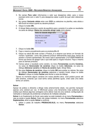 CONSTRUTORA OAS LTD.
GERÊNCIA DE TECNOLOGIA DA INFORMAÇÃO

MICROSOFT EXCEL 2000 – RECURSOS BÁSICOS E AVANÇADOS

     3. No campo Para valor informamos o valor que desejamos obter, para o nosso
        exemplo entre com o valor 0; pois desejamos saber a partir de qual valor obteremos
        lucros.
     4. No campo Variando célula entre com $B$9 ou selecione na planilha, esta célula o
        MS-Excel irá indicar quanto eu deverei produzir.
     5. Clique no botão OK.
     6. O Atingir Meta encontra o ponto de equilíbrio para o produto A e exibe os resultados
        na caixa de diálogo: Status do comando atingir meta como abaixo:




     7. Clique no botão OK.
     8. Faça o mesmo procedimento para os produtos B e C.
     9. Clique na célula B9 onde consta o Produto_A e observe que temos um formato de
         número “quebrado”, como não podemos produzir efetivamente meia peça, temos de
         acertar o número apresentado. No nosso caso é apresentado: 2127,65957446809 de
         forma que temos de apagar tudo o que está após a vírgula inclusive. Faça o mesmo
         para os demais produtos.
     10. Vamos salvar o resultado como cenário, no menu Ferramentas escolha Cenários,
         na caixa do Gerenciador de cenários clique no botão Adicionar, na caixa de
         diálogo Adicionar cenário em Nome do cenário digite: Atingir Meta.
     12. Na caixa Valores de cenários, clique no botão OK para aceitar os valores. Na caixa
         de diálogo Gerenciador de cenários selecione o cenário Inicial, clique no botão
         Mostrar e clique no botão Fechar para fechar a caixa de diálogo.
     Temos no momento alguns cenários em nossa planilha ativa, você poderá gravar até
     255 cenários, evitando que você tenha várias planilhas iguais, onde cada uma delas
     tenha um cenário.

Solver
Apesar de prático e eficiente o Atingir meta anteriormente citado, nos permite manipular
apenas uma variável por vez. O MS-Excel possui uma ferramenta mais poderosa para
análise que oferece algumas vantagens como alterar mais de uma variável, configuração de
restrições e resolução de problemas complexos de múltiplas seleções.
Solver é um Suplemento do Excel, para saber se está instalado vá ao menu Ferramentas e
veja se existe a opção Solver. Caso não esteja instalado, no menu Ferramentas selecione
Suplementos, ative a opção Solver e confirme.
    1. Utilize a pasta de trabalho PRODUCAO.XLS, no menu Ferramentas selecione
        Solver.




                                                                                    Pág. 31
 