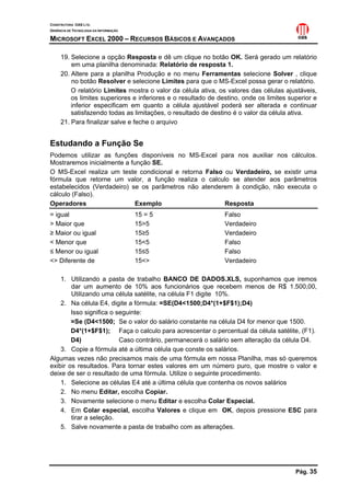 CONSTRUTORA OAS LTD.
GERÊNCIA DE TECNOLOGIA DA INFORMAÇÃO

MICROSOFT EXCEL 2000 – RECURSOS BÁSICOS E AVANÇADOS

     19. Selecione a opção Resposta e dê um clique no botão OK. Será gerado um relatório
         em uma planilha denominada: Relatório de resposta 1.
     20. Altere para a planilha Produção e no menu Ferramentas selecione Solver , clique
         no botão Resolver e selecione Limites para que o MS-Excel possa gerar o relatório.
         O relatório Limites mostra o valor da célula ativa, os valores das células ajustáveis,
         os limites superiores e inferiores e o resultado de destino, onde os limites superior e
         inferior especificam em quanto a célula ajustável poderá ser alterada e continuar
         satisfazendo todas as limitações, o resultado de destino é o valor da célula ativa.
     21. Para finalizar salve e feche o arquivo


Estudando a Função Se
Podemos utilizar as funções disponíveis no MS-Excel para nos auxiliar nos cálculos.
Mostraremos inicialmente a função SE.
O MS-Excel realiza um teste condicional e retorna Falso ou Verdadeiro, se existir uma
fórmula que retorne um valor, a função realiza o calculo se atender aos parâmetros
estabelecidos (Verdadeiro) se os parâmetros não atenderem à condição, não executa o
cálculo (Falso).
Operadores                   Exemplo                    Resposta
= igual                                15 = 5                  Falso
> Maior que                            15>5                    Verdadeiro
≥ Maior ou igual                       15≥5                    Verdadeiro
< Menor que                            15<5                    Falso
≤ Menor ou igual                       15≤5                    Falso
<> Diferente de                        15<>                    Verdadeiro

    1. Utilizando a pasta de trabalho BANCO DE DADOS.XLS, suponhamos que iremos
        dar um aumento de 10% aos funcionários que recebem menos de R$ 1.500,00,
        Utilizando uma célula satélite, na célula F1 digite 10%.
    2. Na célula E4, digite a fórmula: =SE(D4<1500;D4*(1+$F$1);D4)
        Isso significa o seguinte:
        =Se (D4<1500; Se o valor do salário constante na célula D4 for menor que 1500.
        D4*(1+$F$1); Faça o calculo para acrescentar o percentual da célula satélite, (F1).
        D4)               Caso contrário, permanecerá o salário sem alteração da célula D4.
    3. Copie a fórmula até a última célula que conste os salários.
Algumas vezes não precisamos mais de uma fórmula em nossa Planilha, mas só queremos
exibir os resultados. Para tornar estes valores em um número puro, que mostre o valor e
deixe de ser o resultado de uma fórmula. Utilize o seguinte procedimento.
    1. Selecione as células E4 até a última célula que contenha os novos salários
    2. No menu Editar, escolha Copiar.
    3. Novamente selecione o menu Editar e escolha Colar Especial.
    4. Em Colar especial, escolha Valores e clique em OK, depois pressione ESC para
        tirar a seleção.
    5. Salve novamente a pasta de trabalho com as alterações.




                                                                                        Pág. 35
 