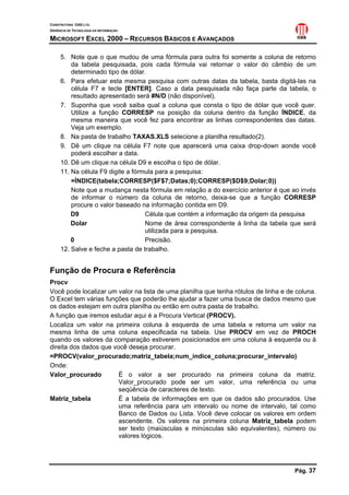CONSTRUTORA OAS LTD.
GERÊNCIA DE TECNOLOGIA DA INFORMAÇÃO

MICROSOFT EXCEL 2000 – RECURSOS BÁSICOS E AVANÇADOS

     5. Note que o que mudou de uma fórmula para outra foi somente a coluna de retorno
         da tabela pesquisada, pois cada fórmula vai retornar o valor do câmbio de um
         determinado tipo de dólar.
     6. Para efetuar esta mesma pesquisa com outras datas da tabela, basta digitá-las na
         célula F7 e tecle [ENTER]. Caso a data pesquisada não faça parte da tabela, o
         resultado apresentado será #N/D (não disponível).
     7. Suponha que você saiba qual a coluna que consta o tipo de dólar que você quer.
         Utilize a função CORRESP na posição da coluna dentro da função ÍNDICE, da
         mesma maneira que você fez para encontrar as linhas correspondentes das datas.
         Veja um exemplo.
     8. Na pasta de trabalho TAXAS.XLS selecione a planilha resultado(2).
     9. Dê um clique na célula F7 note que aparecerá uma caixa drop-down aonde você
         poderá escolher a data.
     10. Dê um clique na célula D9 e escolha o tipo de dólar.
     11. Na célula F9 digite a fórmula para a pesquisa:
         =ÍNDICE(tabela;CORRESP($F$7;Datas;0);CORRESP($D$9;Dolar;0))
         Note que a mudança nesta fórmula em relação a do exercício anterior é que ao invés
         de informar o número da coluna de retorno, deixa-se que a função CORRESP
         procure o valor baseado na informação contida em D9.
         D9                        Célula que contém a informação da origem da pesquisa
         Dolar                     Nome de área correspondente à linha da tabela que será
                                   utilizada para a pesquisa.
         0                         Precisão.
     12. Salve e feche a pasta de trabalho.


Função de Procura e Referência
Procv
Você pode localizar um valor na lista de uma planilha que tenha rótulos de linha e de coluna.
O Excel tem várias funções que poderão lhe ajudar a fazer uma busca de dados mesmo que
os dados estejam em outra planilha ou então em outra pasta de trabalho.
A função que iremos estudar aqui é a Procura Vertical (PROCV).
Localiza um valor na primeira coluna à esquerda de uma tabela e retorna um valor na
mesma linha de uma coluna especificada na tabela. Use PROCV em vez de PROCH
quando os valores da comparação estiverem posicionados em uma coluna à esquerda ou à
direita dos dados que você deseja procurar.
=PROCV(valor_procurado;matriz_tabela;num_índice_coluna;procurar_intervalo)
Onde:
Valor_procurado         É o valor a ser procurado na primeira coluna da matriz.
                        Valor_procurado pode ser um valor, uma referência ou uma
                        seqüência de caracteres de texto.
Matriz_tabela           É a tabela de informações em que os dados são procurados. Use
                        uma referência para um intervalo ou nome de intervalo, tal como
                        Banco de Dados ou Lista. Você deve colocar os valores em ordem
                        ascendente. Os valores na primeira coluna Matriz_tabela podem
                        ser texto (maiúsculas e minúsculas são equivalentes), número ou
                        valores lógicos.




                                                                                     Pág. 37
 