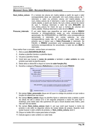 CONSTRUTORA OAS LTD.
GERÊNCIA DE TECNOLOGIA DA INFORMAÇÃO

MICROSOFT EXCEL 2000 – RECURSOS BÁSICOS E AVANÇADOS

Num_índice_coluna       É o número da coluna em matriz_tabela a partir do qual o valor
                        correspondente deve ser retornado. Um num_índice_coluna de 1
                        retornará o valor na primeira coluna em matriz_tabela; um
                        num_índice_coluna de 2 retornará o valor na segunda coluna em
                        matriz_tabela, e assim por diante. Se num_índice_coluna for menor
                        do que 1, Vlookup retornará o valor de erro #VALOR!; se
                        num_índice_coluna for maior do que o número de colunas em
                        matriz_tabela, Vlookup retornará o valor de erro #REF!.
Procurar_intervalo      É um valor lógico que especifica se você quer que o PROCV
                        encontre a correspondência exata ou uma correspondência
                        aproximada. Se VERDADEIRO ou OMITIDA, uma correspondência
                        aproximada é retornada; em outras palavras, se uma
                        correspondência exata não for encontrada, o valor maior mais
                        próximo que é menor que o Valor_Procurado é retornado. Se
                        FALSO, o PROCV encontrará uma correspondência exata. Se
                        nenhuma correspondência for encontrada, o valor de erro #N/D é
                        retornado.
Para melhor fixar o conceito, vamos fazer um exercício.
   1. Abra a pasta BUCARVALOR.XLS.
   2. Analise a planilha Venda e a planilha Apoio.
   3. Vá para a planilha Venda.
   4. Você terá que buscar o nome do produto e também o valor unitário de cada
      produto que está na planilha apoio.
   5. Deixe ativa a célula B2 e clique no ícone de colar função (Fx).
   6. Escolha a categoria Procura e Referência e o nome da função PROCV:




     7. No campo Valor_procurado clique em A2 que é o código do produto e é por onde a
         função irá referenciar sua busca.
     8. No campo Matriz_tabela clique na planilha Apoio e selecione toda a tabela a partir
         da célula A3 até a célula C12 e em seguida pressione a tecla F4 para fixar o
         endereço, pois neste caso não queremos em que o Excel atualize esta matriz, para
         não sair fora da tabela.
     9. No campo Núm_índice_coluna digite 2, por que você quer buscar o nome do
         produto e ele está na segunda coluna da nossa tabela de preços. Quando você
         quiser buscar o valor unitário do produto, o Núm_índice_coluna, será 3.
     10. Clique no botão OK e copie para baixo a função.
     11. Calcule agora o valor unitário e o valor total.




                                                                                  Pág. 38
 