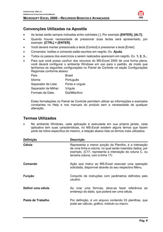 CONSTRUTORA OAS LTD.
GERÊNCIA DE TECNOLOGIA DA INFORMAÇÃO

MICROSOFT EXCEL 2000 – RECURSOS BÁSICOS E AVANÇADOS


Convenções Utilizadas na Apostila
•       As teclas serão sempre indicadas entre colchetes [ ], Por exemplo [ENTER], [ALT].
•       Quando houver necessidade de pressionar duas teclas será apresentado, por
        exemplo: [CTRL] + [ENTER].
•       Você deverá manter pressionada a tecla [Control] e pressionar a tecla [Enter].
•       Comandos: botões e comando estão escritos em negrito. Ex. Ajuda.
•       Todos os passos dos exercícios a serem realizados aparecem em negrito. Ex. 1, 2, 3...
•       Para que você possa usufruir dos recursos do MS-Excel 2000 de uma forma plena,
        você deverá configurar o ambiente Windows em uso para o padrão, de modo que
        tenhamos as seguintes configurações no Painel de Controle na seção Configurações
        Regionais conforme abaixo:
        País:                    Brasil
        Idioma:                  Português
        Separador de Lista:      Ponto e virgula
        Separador de Milhar:     Vírgula
        Formato de Data:         Dia/Mês/Ano

        Estas formatações no Painel de Controle permitem utilizar as informações e exemplos
        constantes no Help e nos manuais do produto sem a necessidade de qualquer
        alteração.


Termos Utilizados
•       No ambiente Windows, cada aplicação é executada em sua própria janela, cada
        aplicativo tem suas características, no MS-Excel existem alguns ternos que fazem
        parte da rotina específica do mesmo, a relação abaixo lista os termos mais utilizados:

Definição                              Descrição
Célula                                 Representa a menor porção da Planilha, é a interseção
                                       de uma linha e coluna, no qual serão inseridos dados, por
                                       exemplo, (C17, representa a interseção da coluna C, ou
                                       terceira coluna, com a linha 17)

Comando                                Ação que instrui ao MS-Excel executar uma operação
                                       solicitada, disponível através do seu respectivo Menu.

Função                                 Conjunto de instruções com parâmetros definidos pelo
                                       usuário.

Definir uma célula                     Ao criar uma fórmula, deve-se fazer referência ao
                                       endereço do dado, que poderá ser uma célula.

Pasta de Trabalho                      Por definição, é um arquivo contendo 03 planilhas, que
                                       pode ser cálculo, gráfico, módulo ou macro.




                                                                                         Pág. 4
 