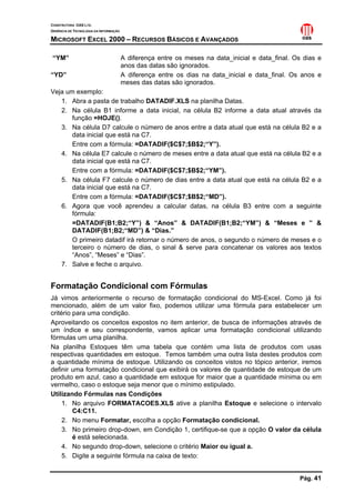 CONSTRUTORA OAS LTD.
GERÊNCIA DE TECNOLOGIA DA INFORMAÇÃO

MICROSOFT EXCEL 2000 – RECURSOS BÁSICOS E AVANÇADOS

“YM”                                   A diferença entre os meses na data_inicial e data_final. Os dias e
                                       anos das datas são ignorados.
“YD”                                   A diferença entre os dias na data_inicial e data_final. Os anos e
                                       meses das datas são ignorados.
Veja um exemplo:
   1. Abra a pasta de trabalho DATADIF.XLS na planilha Datas.
   2. Na célula B1 informe a data inicial, na célula B2 informe a data atual através da
       função =HOJE().
   3. Na célula D7 calcule o número de anos entre a data atual que está na célula B2 e a
       data inicial que está na C7.
       Entre com a fórmula: =DATADIF($C$7;$B$2;“Y”).
   4. Na célula E7 calcule o número de meses entre a data atual que está na célula B2 e a
       data inicial que está na C7.
       Entre com a fórmula: =DATADIF($C$7;$B$2;“YM”).
   5. Na célula F7 calcule o número de dias entre a data atual que está na célula B2 e a
       data inicial que está na C7.
       Entre com a fórmula: =DATADIF($C$7;$B$2;“MD”).
   6. Agora que você aprendeu a calcular datas, na célula B3 entre com a seguinte
       fórmula:
       =DATADIF(B1;B2;“Y”) & “Anos” & DATADIF(B1;B2;“YM”) & “Meses e ” &
       DATADIF(B1;B2;“MD”) & “Dias.”
       O primeiro datadif irá retornar o número de anos, o segundo o número de meses e o
       terceiro o número de dias, o sinal & serve para concatenar os valores aos textos
       “Anos”, “Meses” e “Dias”.
   7. Salve e feche o arquivo.


Formatação Condicional com Fórmulas
Já vimos anteriormente o recurso de formatação condicional do MS-Excel. Como já foi
mencionado, além de um valor fixo, podemos utilizar uma fórmula para estabelecer um
critério para uma condição.
Aproveitando os conceitos expostos no item anterior, de busca de informações através de
um índice e seu correspondente, vamos aplicar uma formatação condicional utilizando
fórmulas um uma planilha.
Na planilha Estoques têm uma tabela que contém uma lista de produtos com usas
respectivas quantidades em estoque. Temos também uma outra lista destes produtos com
a quantidade mínima de estoque. Utilizando os conceitos vistos no tópico anterior, iremos
definir uma formatação condicional que exibirá os valores de quantidade de estoque de um
produto em azul, caso a quantidade em estoque for maior que a quantidade mínima ou em
vermelho, caso o estoque seja menor que o mínimo estipulado.
Utilizando Fórmulas nas Condições
     1. No arquivo FORMATACOES.XLS ative a planilha Estoque e selecione o intervalo
         C4:C11.
     2. No menu Formatar, escolha a opção Formatação condicional.
     3. No primeiro drop-down, em Condição 1, certifique-se que a opção O valor da célula
         é está selecionada.
     4. No segundo drop-down, selecione o critério Maior ou igual a.
     5. Digite a seguinte fórmula na caixa de texto:


                                                                                                 Pág. 41
 