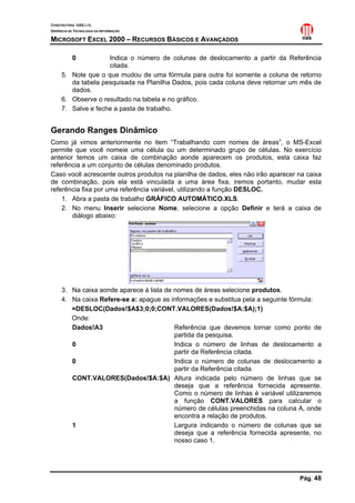 CONSTRUTORA OAS LTD.
GERÊNCIA DE TECNOLOGIA DA INFORMAÇÃO

MICROSOFT EXCEL 2000 – RECURSOS BÁSICOS E AVANÇADOS

           0        Indica o número de colunas de deslocamento a partir da Referência
                    citada.
     5. Note que o que mudou de uma fórmula para outra foi somente a coluna de retorno
        da tabela pesquisada na Planilha Dados, pois cada coluna deve retornar um mês de
        dados.
     6. Observe o resultado na tabela e no gráfico.
     7. Salve e feche a pasta de trabalho.


Gerando Ranges Dinâmico
Como já vimos anteriormente no item “Trabalhando com nomes de áreas”, o MS-Excel
permite que você nomeie uma célula ou um determinado grupo de células. No exercício
anterior temos um caixa de combinação aonde aparecem os produtos, esta caixa faz
referência a um conjunto de células denominado produtos.
Caso você acrescente outros produtos na planilha de dados, eles não irão aparecer na caixa
de combinação, pois ela está vinculada a uma área fixa, iremos portanto, mudar esta
referência fixa por uma referência variável, utilizando a função DESLOC.
    1. Abra a pasta de trabalho GRÁFICO AUTOMÁTICO.XLS.
    2. No menu Inserir selecione Nome, selecione a opção Definir e terá a caixa de
        diálogo abaixo:




     3. Na caixa aonde aparece à lista de nomes de áreas selecione produtos.
     4. Na caixa Refere-se a: apague as informações e substitua pela a seguinte fórmula:
        =DESLOC(Dados!$A$3;0;0;CONT.VALORES(Dados!$A:$A);1)
        Onde:
        Dados!A3                          Referência que devemos tornar como ponto de
                                          partida da pesquisa.
        0                                 Indica o número de linhas de deslocamento a
                                          partir da Referência citada.
        0                                 Indica o número de colunas de deslocamento a
                                          partir da Referência citada.
        CONT.VALORES(Dados!$A:$A) Altura indicada pelo número de linhas que se
                                          deseja que a referência fornecida apresente.
                                          Como o número de linhas é variável utilizaremos
                                          a função CONT.VALORES para calcular o
                                          número de células preenchidas na coluna A, onde
                                          encontra a relação de produtos.
        1                                 Largura indicando o número de colunas que se
                                          deseja que a referência fornecida apresente, no
                                          nosso caso 1.




                                                                                  Pág. 48
 