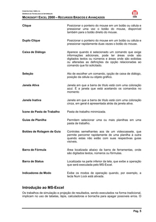 CONSTRUTORA OAS LTD.
GERÊNCIA DE TECNOLOGIA DA INFORMAÇÃO

MICROSOFT EXCEL 2000 – RECURSOS BÁSICOS E AVANÇADOS

Clique                                 Posicionar o ponteiro do mouse em um botão ou célula e
                                       pressionar uma vez o botão do mouse, disponível
                                       também para o botão direito do mouse.

Duplo Clique                           Posicionar o ponteiro do mouse em um botão ou célula e
                                       pressionar rapidamente duas vezes o botão do mouse.

Caixa de Diálogo                       Aparece quando é selecionado um comando que exige
                                       informações adicionais, pode ter áreas onde são
                                       digitados textos ou números e áreas onde são exibidas
                                       ou alteradas as definições da opção relacionadas ao
                                       comando que foi solicitado.

Seleção                                Ato de escolher um comando, opção de caixa de diálogo,
                                       posição da célula ou objeto gráfico.

Janela Ativa                           Janela em que a barra de título está com uma coloração
                                       azul. É a janela que está aceitando os comandos no
                                       momento

Janela Inativa                         Janela em que a barra de título está com uma coloração
                                       cinza, em geral é apresentada atrás da janela ativa.

Ícone de Pasta de Trabalho             Pasta de trabalho minimizada.

Guias de Planilha                      Permitem selecionar uma ou mais planilhas em uma
                                       pasta de trabalho.

Botões de Rolagem de Guia              Controles semelhantes aos de um videocassete, que
                                       permite percorrer rapidamente de uma planilha à outra
                                       quando estas não estão com suas respectivas guias
                                       visíveis.

Barra de Fórmula                       Área localizada abaixo da barra de ferramentas, onde
                                       são digitados textos, números ou fórmulas.

Barra de Status                        Localizada na parte inferior da tela, que exibe a operação
                                       que será executada pelo MS-Excel.

Indicadores de Modo                    Exibe os modos de operação quando, por exemplo, a
                                       tecla Num Lock está ativada.


Introdução ao MS-Excel
Os trabalhos de simulação e projeção de resultados, sendo executados na forma tradicional,
implicam no uso de tabelas, lápis, calculadoras e borracha para apagar possíveis erros. O




                                                                                          Pág. 5
 