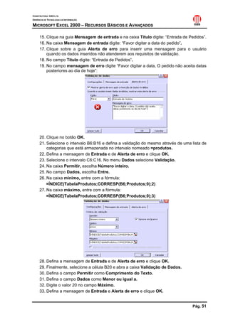 CONSTRUTORA OAS LTD.
GERÊNCIA DE TECNOLOGIA DA INFORMAÇÃO

MICROSOFT EXCEL 2000 – RECURSOS BÁSICOS E AVANÇADOS

     15. Clique na guia Mensagem de entrada e na caixa Título digite: “Entrada de Pedidos”.
     16. Na caixa Mensagem de entrada digite: “Favor digitar a data do pedido”.
     17. Clique sobre a guia Alerta de erro para inserir uma mensagem para o usuário
         quando os dados inseridos não atenderem aos requisitos de validação.
     18. No campo Título digite: “Entrada de Pedidos”.
     19. No campo mensagem de erro digite “Favor digitar a data, O pedido não aceita datas
         posteriores ao dia de hoje”:




     20. Clique no botão OK.
     21. Selecione o intervalo B6:B16 e defina a validação do mesmo através de uma lista de
         categorias que está armazenada no intervalo nomeado =produtos.
     22. Defina a mensagem de Entrada e de Alerta de erro e clique OK.
     23. Selecione o intervalo C6:C16. No menu Dados selecione Validação.
     24. Na caixa Permitir, escolha Número inteiro.
     25. No campo Dados, escolha Entre.
     26. Na caixa mínimo, entre com a fórmula:
         =ÍNDICE(TabelaProdutos;CORRESP(B6;Produtos;0);2)
     27. Na caixa máximo, entre com a fórmula:
         =ÍNDICE(TabelaProdutos;CORRESP(B6;Produtos;0);3)




     28. Defina a mensagem de Entrada e de Alerta de erro e clique OK.
     29. Finalmente, selecione a célula B20 e abra a caixa Validação de Dados.
     30. Defina o campo Permitir como Comprimento do Texto.
     31. Defina o campo Dados como Menor ou igual a.
     32. Digite o valor 20 no campo Máximo.
     33. Defina a mensagem de Entrada e Alerta de erro e clique OK.


                                                                                   Pág. 51
 