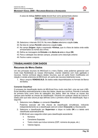 CONSTRUTORA OAS LTD.
GERÊNCIA DE TECNOLOGIA DA INFORMAÇÃO

MICROSOFT EXCEL 2000 – RECURSOS BÁSICOS E AVANÇADOS

           A caixa de diálogo Definir nome deverá ficar como apresentada abaixo:




     39. Selecione o intervalo C6:C16. No menu Dados selecione a opção Lista.
     40. Na lista do campo Permitir selecione a opção Lista.
     41. No campo Origem: digite a expressão =Vinhos, que é a faixa de dados onde estão
         armazenados os nomes dos vinhos.
     42. Defina as mensagens de Entrada e de Alerta de erro e clique OK.
     43. Para a validação dos demais campos, proceda como descrição anterior.
     44. Feche e salve o arquivo.


TRABALHANDO COM DADOS
Recursos do Menu Dados
Um dos principais recursos do MS-Excel é o menu Dados, onde podemos gerenciar com
muito mais flexibilidade as nossas informações, criando relatórios com mais agilidade e
recursos. Vamos conhecer alguns destes recursos, que em parte foram modificados em
relação à versão anteriores do MD-Excel, em parte são recursos totalmente novos.
    1. Abra o arquivo VENDAS.XLS. Os dados estão disponibilizados no formato de Banco
       de Dados.

Comando Classificar
O processo de classificação dentro do MS-Excel ficou muito mais fácil, uma vez que o MS-
Excel identifica automaticamente a área dos dados, desde que contínua. Permite a exclusão
da primeira linha como linha de cabeçalho dos dados, além de indicar os nomes dos
campos para facilitar as chaves de classificação. Clicando em qualquer célula da Coluna A
(Data) para que esta coluna já seja definida como a primeira chave de classificação, faça o
seguinte:
   1. Selecione menu Dados e o comando Classificar.
       Podemos executar até três chaves de classificação simultâneas, indicando
       independentemente se a classificação será em ordem Crescente ou Decrescente.
   2. Selecione a classificação por Supervisor e clique no botão OK e a tabela será
        classificada automaticamente.
       O MS-Excel usa a seguinte ordem para classificação ascendente:
            •     Números
            •     Caracteres Especiais
            •     Texto e texto que inclua números (CEP, números de peças, etc.)
            •     Valores lógicos.


                                                                                   Pág. 53
 