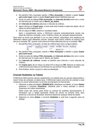 CONSTRUTORA OAS LTD.
GERÊNCIA DE TECNOLOGIA DA INFORMAÇÃO

MICROSOFT EXCEL 2000 – RECURSOS BÁSICOS E AVANÇADOS

    2. Na planilha Filtro_Avançado solicite o Filtro_Avançado e habilite a opção Copiar
        para outro lugar, assim a opção Copiar para estará habilitada para uso.
    3. Ainda na caixa de diálogo Filtro Avançado, em Intervalo de lista entre com o nome
        do intervalo que no nosso caso é Banco_de_dados.
    4. Em Intervalo de critérios selecione o intervalo de critérios.
    5. Agora informe em Copiar para, o local onde será iniciada a cópia dos dados, dê um
        clique na célula selecione A10.
    6. Dê um clique em OK e observe o resultado obtido.
        Após o procedimento acima, o MS-Excel colocará automaticamente nomes nas
        áreas de critérios e extração, como: Critérios e Área_de_extração respectivamente.
Para exibir as linhas que atendam a um ou mais critérios, especifique uma seqüência de
diferentes critérios para diferentes colunas. Quando você coloca critérios na mesma linha
tem-se a condição “E”, quando você coloca em linhas diferentes tem-se a condição “OU”.
    1. Na planilha Filtro_Avançado, na área de critérios faça como na figura abaixo:



     2. Na planilha Filtro_Avançado, solicite o Filtro Avançado e habilite a opção Copiar
        para outro local.
     3. Ainda na caixa de diálogo Filtro Avançado, em Intervalo da lista entre com o nome
        do intervalo que no nosso caso é: Banco_de_Dados.
     4. Em Intervalo de critérios, arraste na planilha para informar o novo intervalo de
        critérios.
     5. Em Copiar para, dê um clique na célula A10 e clique em OK. Observe os dados que
        o MS-Excel trouxe todas as ocorrências em que tenham Paulo, Natal e Suporte.
     6. Para finalizar, feche o arquivo e salve as alterações.


Criando Subtotais na Tabela
O MS-Excel 2000 permite calcular rapidamente um subtotal para as colunas selecionadas e
inserir linhas de subtotais na tabela ativa. O MS-Excel insere uma linha de subtotal a cada
mudança na coluna selecionada e uma linha de total geral no final da lista.
    1. Utilizando a pasta de trabalho VENDAS.XLS, classifique sua tabela, no menu Dados
         selecione o comando Classificar, utilizando para o nosso exemplo a coluna:
         Supervisor em ordem ascendente.
         Deste modo não vamos geral linhas ou colunas de subtotais desnecessários. É
         necessário que a tabela apresente rótulos de coluna na primeira linha, para
         ativarmos o recurso de Subtotais, devemos selecionar qualquer célula da tabela:
    2. Selecione no menu Dados o comando Subtotais e você terá a seguinte caixa de
         diálogo:




                                                                                   Pág. 58
 