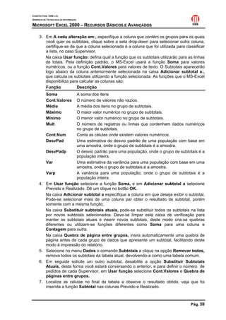 CONSTRUTORA OAS LTD.
GERÊNCIA DE TECNOLOGIA DA INFORMAÇÃO

MICROSOFT EXCEL 2000 – RECURSOS BÁSICOS E AVANÇADOS

     3. Em A cada alteração em:, especifique a coluna que contém os grupos para os quais
        você quer os subtotais, clique sobre a seta drop-down para selecionar outra coluna,
        certifique-se de que a coluna selecionada é a coluna que foi utilizada para classificar
        a lista, no caso Supervisor.
        Na caixa Usar função: defina qual a função que os subtotais utilizarão para as linhas
        de totais. Pela definição padrão, o MS-Excel usará a função Soma para valores
        numéricos, ou a função Cont.Valores para valores de texto. O Subtotais aparecerão
        logo abaixo da coluna anteriormente selecionada na caixa Adicionar subtotal a:,
        que calcula os subtotais utilizando a função selecionada. As funções que o MS-Excel
        disponibiliza para calcular as colunas são:
        Função            Descrição
           Soma             A soma dos itens
           Cont.Valores     O número de valores não vazios.
           Média            A média dos itens no grupo de subtotais.
           Máximo           O maior valor numérico no grupo de subtotais.
           Mínimo           O menor valor numérico no grupo de subtotais.
           Mult             O número de registros ou linhas que contenham dados numéricos
                            no grupo de subtotais.
           Cont.Num         Conta as células onde existem valores numéricos.
           DesvPad          Uma estimativa do desvio padrão de uma população com base em
                            uma amostra, onde o grupo de subtotais é a amostra.
           DesvPadp         O desvio padrão para uma população, onde o grupo de subtotais é a
                            população inteira.
           Var              Uma estimativa da variância para uma população com base em uma
                            amostra, onde o grupo de subtotais é a amostra.
           Varp             A variância para uma população, onde o grupo de subtotais é a
                            população inteira.
     4.    Em Usar função selecione a função Soma, e em Adicionar subtotal a selecione
           Previsto e Realizado. Dê um clique no botão OK.
           Na caixa Adicionar subtotal a especifique a coluna em que deseja exibir o subtotal.
           Pode-se selecionar mais de uma coluna par obter o resultado de subtotal, porém
           somente com a mesma função.
           Na caixa Substituir subtotais atuais, pode-se substituir todos os subtotais na lista
           por novos subtotais selecionados. Deve-se limpar esta caixa de verificação para
           manter os subtotais atuais e inserir novos subtotais, deste modo cria-se quebras
           diferentes ou utilizam-se funções diferentes como Soma para uma coluna e
           Contagem para outra.
           Na caixa Quebra de página entre grupos, insira automaticamente uma quebra de
           página antes de cada grupo de dados que apresente um subtotal, facilitando deste
           modo à impressão do relatório.
     5.    Selecione no menu Dados o comando Subtotais e clique na opção Remover todos,
           remova todos os subtotais da tabela atual, devolvendo-a como uma tabela comum.
     6.    Em seguida solicite um outro subtotal, desabilite a opção Substituir Subtotais
           Atuais, desta forma você estará conversando o anterior, e para definir o número de
           pedidos de cada Supervisor, em Usar função selecione Cont.Valores e Quebra de
           páginas entre grupos.
     7.    Localize as células no final da tabela e observe o resultado obtido, veja que foi
           inserida a função Subtotal nas colunas Previsto e Realizado.



                                                                                       Pág. 59
 