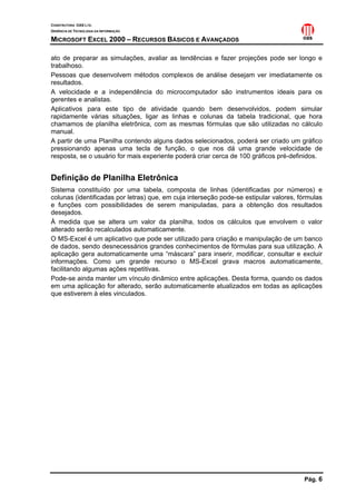 CONSTRUTORA OAS LTD.
GERÊNCIA DE TECNOLOGIA DA INFORMAÇÃO

MICROSOFT EXCEL 2000 – RECURSOS BÁSICOS E AVANÇADOS

ato de preparar as simulações, avaliar as tendências e fazer projeções pode ser longo e
trabalhoso.
Pessoas que desenvolvem métodos complexos de análise desejam ver imediatamente os
resultados.
A velocidade e a independência do microcomputador são instrumentos ideais para os
gerentes e analistas.
Aplicativos para este tipo de atividade quando bem desenvolvidos, podem simular
rapidamente várias situações, ligar as linhas e colunas da tabela tradicional, que hora
chamamos de planilha eletrônica, com as mesmas fórmulas que são utilizadas no cálculo
manual.
A partir de uma Planilha contendo alguns dados selecionados, poderá ser criado um gráfico
pressionando apenas uma tecla de função, o que nos dá uma grande velocidade de
resposta, se o usuário for mais experiente poderá criar cerca de 100 gráficos pré-definidos.


Definição de Planilha Eletrônica
Sistema constituído por uma tabela, composta de linhas (identificadas por números) e
colunas (identificadas por letras) que, em cuja interseção pode-se estipular valores, fórmulas
e funções com possibilidades de serem manipuladas, para a obtenção dos resultados
desejados.
À medida que se altera um valor da planilha, todos os cálculos que envolvem o valor
alterado serão recalculados automaticamente.
O MS-Excel é um aplicativo que pode ser utilizado para criação e manipulação de um banco
de dados, sendo desnecessários grandes conhecimentos de fórmulas para sua utilização. A
aplicação gera automaticamente uma “máscara” para inserir, modificar, consultar e excluir
informações. Como um grande recurso o MS-Excel grava macros automaticamente,
facilitando algumas ações repetitivas.
Pode-se ainda manter um vínculo dinâmico entre aplicações. Desta forma, quando os dados
em uma aplicação for alterado, serão automaticamente atualizados em todas as aplicações
que estiverem à eles vinculados.




                                                                                       Pág. 6
 