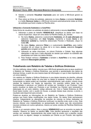 CONSTRUTORA OAS LTD.
GERÊNCIA DE TECNOLOGIA DA INFORMAÇÃO

MICROSOFT EXCEL 2000 – RECURSOS BÁSICOS E AVANÇADOS

     8. Solicite o comando Visualizar impressão para ver como o MS-Excel gerará os
        relatórios.
     9. Para retirar as linhas de subtotais, selecione no menu Dados o comando Subtotais
        e o botão Remover todos e o MS-Excel removerá automaticamente todas as linhas
        de subtotais que foram criadas na Planilha ativa.

Utilizando o Comando Subtotais e o AutoFiltro
Outra forma de visualizar os subtotais da tabela é adicionando o recurso AutoFiltro.
    1. Utilizando a pasta de trabalho VENDAS.XLS, classifique os dados com base na
        coluna Supervisor, clique em uma célula na Planilha Dados_de_Vendas.
        2. No menu Dados, selecione o subcomando Subtotais, em A cada alteração em
            selecione Supervisor, em Usar funções, mantenha a função Soma e em
            Adicionar subtotal a, mantenha selecionado Previsto e Realizado, clique no
            botão OK.
        3. No menu Dados, selecione Filtrar e o subcomando AutoFiltro, para melhor
            visualizar dê um clique na célula A2 e no menu Janela, selecione Congelar
            painéis para congelar os títulos.
        4. Utilizando as setas drop-down, na coluna Produtos e Cidade, faça algumas
            alterações e veja que a cada alteração as células que exibem os subtotais são
            atualizadas com base nos dados filtrados.
        5. Para finalizar remova o Subtotais e também o AutoFiltro e no menu Janela
            selecione Descongelar painéis.


Trabalhando com Relatório de Tabelas e Gráficos Dinâmicos
Um dos melhores, talvez melhor, recurso que o MS-Excel apresenta para os seus usuários é
o Relatório de Tabelas e Gráficos Dinâmicos, que permite a apresentação dos dados de
diversas formas, a partir de uma mesma base de informação e o que é mais importante, de
um único relatório.
Um relatório de Tabelas e Gráficos Dinâmicos é uma tabela interativa de planilha, utilizada
para resumir e analisar dados de uma lista ou tabela já existente. Colunas ou linhas de
sumarização ou dados podem ser invertidas, automaticamente, pelo usuário, criando novas
versões de relatórios em fração de segundos. Um exemplo prático deste tipo de
funcionalidade é estruturar um relatório de vendas por Vendedor e por Produtos. Caso
queira visualizar os dados por Produtos e por Vendedor (ou Cliente), será necessária a
elaboração de um outro relatório, código adicional, etc. Com a Tabela Dinâmica do MS-
Excel basta inverter, com o auxilio do mouse, a posição destas duas colunas, e pronto, o
resultado está disponível para consulta.
Podem-se atualizar as informações de um Relatório de Tabelas e Gráficos Dinâmicos
sempre que forem feitas modificações nos dados fontes. Os dados fonte permanecem
intactos, independente as alterações de posições de colunas ou linhas realizadas no
Relatório de Tabelas e Gráficos Dinâmicos continuam na planilha onde você a criou. Este
recurso oferece uma maleabilidade na apresentação dos dados que não encontramos
recursos similares em outros aplicativos, mesmo as outras versões de Planilhas Eletrônicas
de Cálculo.
Vamos a um exemplo prático. Abra o arquivo VENDAS.XLS que se encontra na pasta de
trabalho. Observe os dados na planilha ODL. Esta planilha apresenta o resultado das
vendas, por vendedor. Aparentemente não existe nada de errado com a planilha, exceto
quando você, ou alguém, desejar os resultados por Cliente ou por Produto. Isto significa



                                                                                   Pág. 60
 