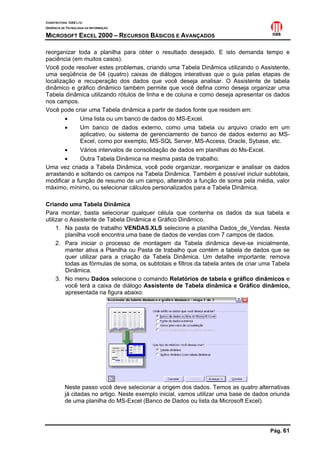 CONSTRUTORA OAS LTD.
GERÊNCIA DE TECNOLOGIA DA INFORMAÇÃO

MICROSOFT EXCEL 2000 – RECURSOS BÁSICOS E AVANÇADOS

reorganizar toda a planilha para obter o resultado desejado. E isto demanda tempo e
paciência (em muitos casos).
Você pode resolver estes problemas, criando uma Tabela Dinâmica utilizando o Assistente,
uma seqüência de 04 (quatro) caixas de diálogos interativas que o guia pelas etapas de
localização e recuperação dos dados que você deseja analisar. O Assistente de tabela
dinâmico e gráfico dinâmico também permite que você defina como deseja organizar uma
Tabela dinâmica utilizando rótulos de linha e de coluna e como deseja apresentar os dados
nos campos.
Você pode criar uma Tabela dinâmica a partir de dados fonte que residem em:
        •    Uma lista ou um banco de dados do MS-Excel.
        •    Um banco de dados externo, como uma tabela ou arquivo criado em um
             aplicativo, ou sistema de gerenciamento de banco de dados externo ao MS-
             Excel, como por exemplo, MS-SQL Server, MS-Access, Oracle, Sybase, etc.
        •    Vários intervalos de consolidação de dados em planilhas do Ms-Excel.
        •    Outra Tabela Dinâmica na mesma pasta de trabalho.
Uma vez criada a Tabela Dinâmica, você pode organizar, reorganizar e analisar os dados
arrastando e soltando os campos na Tabela Dinâmica. Também é possível incluir subtotais,
modificar a função de resumo de um campo, alterando a função de soma pela média, valor
máximo, mínimo, ou selecionar cálculos personalizados para a Tabela Dinâmica.

Criando uma Tabela Dinâmica
Para montar, basta selecionar qualquer célula que contenha os dados da sua tabela e
utilizar o Assistente de Tabela Dinâmica e Gráfico Dinâmico.
     1. Na pasta de trabalho VENDAS.XLS selecione a planilha Dados_de_Vendas. Nesta
         planilha você encontra uma base de dados de vendas com 7 campos de dados.
     2. Para iniciar o processo de montagem da Tabela dinâmica deve-se inicialmente,
         manter ativa a Planilha ou Pasta de trabalho que contém a tabela de dados que se
         quer utilizar para a criação da Tabela Dinâmica. Um detalhe importante: remova
         todas as fórmulas de soma, os subtotais e filtros da tabela antes de criar uma Tabela
         Dinâmica.
     3. No menu Dados selecione o comando Relatórios de tabela e gráfico dinâmicos e
         você terá a caixa de diálogo Assistente de Tabela dinâmica e Gráfico dinâmico,
         apresentada na figura abaixo:




           Neste passo você deve selecionar a origem dos dados. Temos as quatro alternativas
           já citadas no artigo. Neste exemplo inicial, vamos utilizar uma base de dados oriunda
           de uma planilha do MS-Excel (Banco de Dados ou lista da Microsoft Excel).




                                                                                        Pág. 61
 