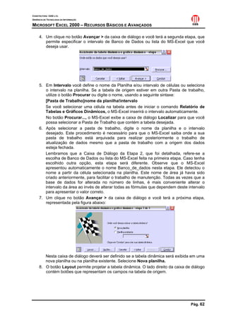 CONSTRUTORA OAS LTD.
GERÊNCIA DE TECNOLOGIA DA INFORMAÇÃO

MICROSOFT EXCEL 2000 – RECURSOS BÁSICOS E AVANÇADOS

     4. Um clique no botão Avançar > da caixa de diálogo e você terá a segunda etapa, que
        permite especificar o intervalo de Banco de Dados ou lista do MS-Excel que você
        deseja usar.




     5. Em Intervalo você define o nome da Planilha e/ou intervalo de células ou seleciona
        o intervalo na planilha. Se a tabela de origem estiver em outra Pasta de trabalho,
        utilize o botão Procurar ou digite o nome, usando a seguinte sintaxe:
        [Pasta de Trabalho]nome da planilha!intervalo
        Se você selecionar uma célula na tabela antes de iniciar o comando Relatório de
        Tabelas e Gráficos Dinâmicos, o MS-Excel inserirá o intervalo automaticamente.
        No botão Procurar..., o MS-Excel exibe a caixa de diálogo Localizar para que você
        possa selecionar a Pasta de Trabalho que contém a tabela desejada.
     6. Após selecionar a pasta de trabalho, digite o nome da planilha e o intervalo
        desejado. Este procedimento é necessário para que o MS-Excel saiba onde a sua
        pasta de trabalho está arquivada para realizar posteriormente o trabalho de
        atualização de dados mesmo que a pasta de trabalho com a origem dos dados
        esteja fechada.
        Lembramos que a Caixa de Diálogo da Etapa 2, que foi detalhada, refere-se a
        escolha de Banco de Dados ou lista do MS-Excel feita na primeira etapa. Caso tenha
        escolhido outra opção, esta etapa será diferente. Observe que o MS-Excel
        apresentou automaticamente o nome Banco_de_dados nesta etapa. Ele detectou o
        nome a partir da célula selecionada na planilha. Este nome de área já havia sido
        criado anteriormente, para facilitar o trabalho de manutenção. Todas as vezes que a
        base de dados for alterada no número de linhas, é mais conveniente alterar o
        intervalo da área ao invés de alterar todas as fórmulas que dependem deste intervalo
        para apresentar o valor correto.
     7. Um clique no botão Avançar > da caixa de diálogo e você terá a próxima etapa,
        representada pela figura abaixo:




        Nesta caixa de diálogo deverá ser definido se a tabela dinâmica será exibida em uma
        nova planilha ou na planilha existente. Selecione Nova planilha.
     8. O botão Layout permite projetar a tabela dinâmica. O lado direito da caixa de diálogo
        contém botões que representam os campos na tabela de origem.




                                                                                     Pág. 62
 