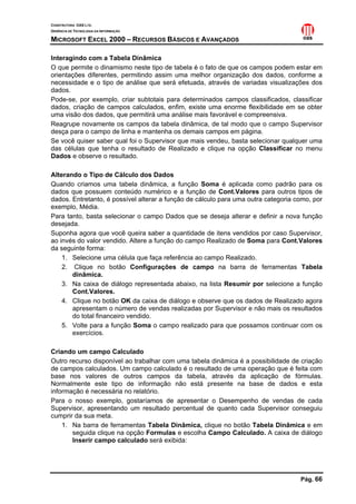 CONSTRUTORA OAS LTD.
GERÊNCIA DE TECNOLOGIA DA INFORMAÇÃO

MICROSOFT EXCEL 2000 – RECURSOS BÁSICOS E AVANÇADOS

Interagindo com a Tabela Dinâmica
O que permite o dinamismo neste tipo de tabela é o fato de que os campos podem estar em
orientações diferentes, permitindo assim uma melhor organização dos dados, conforme a
necessidade e o tipo de análise que será efetuada, através de variadas visualizações dos
dados.
Pode-se, por exemplo, criar subtotais para determinados campos classificados, classificar
dados, criação de campos calculados, enfim, existe uma enorme flexibilidade em se obter
uma visão dos dados, que permitirá uma análise mais favorável e compreensiva.
Reagrupe novamente os campos da tabela dinâmica, de tal modo que o campo Supervisor
desça para o campo de linha e mantenha os demais campos em página.
Se você quiser saber qual foi o Supervisor que mais vendeu, basta selecionar qualquer uma
das células que tenha o resultado de Realizado e clique na opção Classificar no menu
Dados e observe o resultado.

Alterando o Tipo de Cálculo dos Dados
Quando criamos uma tabela dinâmica, a função Soma é aplicada como padrão para os
dados que possuem conteúdo numérico e a função de Cont.Valores para outros tipos de
dados. Entretanto, é possível alterar a função de cálculo para uma outra categoria como, por
exemplo, Média.
Para tanto, basta selecionar o campo Dados que se deseja alterar e definir a nova função
desejada.
Suponha agora que você queira saber a quantidade de itens vendidos por caso Supervisor,
ao invés do valor vendido. Altere a função do campo Realizado de Soma para Cont.Valores
da seguinte forma:
    1. Selecione uma célula que faça referência ao campo Realizado.
    2. Clique no botão Configurações de campo na barra de ferramentas Tabela
       dinâmica.
    3. Na caixa de diálogo representada abaixo, na lista Resumir por selecione a função
       Cont.Valores.
    4. Clique no botão OK da caixa de diálogo e observe que os dados de Realizado agora
       apresentam o número de vendas realizadas por Supervisor e não mais os resultados
       do total financeiro vendido.
    5. Volte para a função Soma o campo realizado para que possamos continuar com os
       exercícios.

Criando um campo Calculado
Outro recurso disponível ao trabalhar com uma tabela dinâmica é a possibilidade de criação
de campos calculados. Um campo calculado é o resultado de uma operação que é feita com
base nos valores de outros campos da tabela, através da aplicação de fórmulas.
Normalmente este tipo de informação não está presente na base de dados e esta
informação é necessária no relatório.
Para o nosso exemplo, gostaríamos de apresentar o Desempenho de vendas de cada
Supervisor, apresentando um resultado percentual de quanto cada Supervisor conseguiu
cumprir da sua meta.
    1. Na barra de ferramentas Tabela Dinâmica, clique no botão Tabela Dinâmica e em
       seguida clique na opção Formulas e escolha Campo Calculado. A caixa de diálogo
       Inserir campo calculado será exibida:




                                                                                    Pág. 66
 