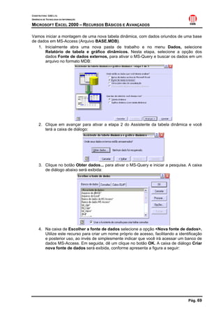CONSTRUTORA OAS LTD.
GERÊNCIA DE TECNOLOGIA DA INFORMAÇÃO

MICROSOFT EXCEL 2000 – RECURSOS BÁSICOS E AVANÇADOS

Vamos iniciar a montagem de uma nova tabela dinâmica, com dados oriundos de uma base
de dados em MS-Access (Arquivo BASE.MDB).
   1. Inicialmente abra uma nova pasta de trabalho e no menu Dados, selecione
      Relatório de tabela e gráfico dinâmicos. Nesta etapa, selecione a opção dos
      dados Fonte de dados externos, para ativar o MS-Query e buscar os dados em um
      arquivo no formato MDB:




     2. Clique em avançar para ativar a etapa 2 do Assistente da tabela dinâmica e você
        terá a caixa de diálogo:




     3. Clique no botão Obter dados... para ativar o MS-Query e iniciar a pesquisa. A caixa
        de diálogo abaixo será exibida:




     4. Na caixa de Escolher a fonte de dados selecione a opção <Nova fonte de dados>.
        Utilize este recurso para criar um nome próprio de acesso, facilitando a identificação
        e posterior uso, ao invés de simplesmente indicar que você irá acessar um banco de
        dados MS-Access. Em seguida, dê um clique no botão OK. A caixa de diálogo Criar
        nova fonte de dados será exibida, conforme apresenta a figura a seguir:




                                                                                      Pág. 69
 