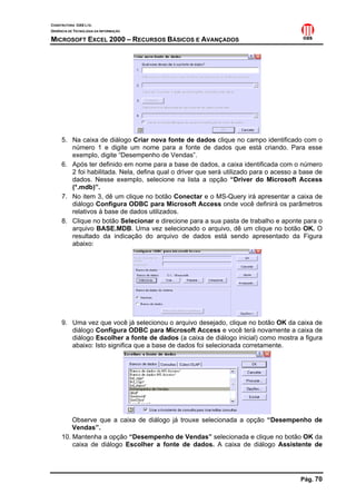 CONSTRUTORA OAS LTD.
GERÊNCIA DE TECNOLOGIA DA INFORMAÇÃO

MICROSOFT EXCEL 2000 – RECURSOS BÁSICOS E AVANÇADOS




     5. Na caixa de diálogo Criar nova fonte de dados clique no campo identificado com o
        número 1 e digite um nome para a fonte de dados que está criando. Para esse
        exemplo, digite “Desempenho de Vendas”.
     6. Após ter definido em nome para a base de dados, a caixa identificada com o número
        2 foi habilitada. Nela, defina qual o driver que será utilizado para o acesso a base de
        dados. Nesse exemplo, selecione na lista a opção “Driver do Microsoft Access
        (*.mdb)”.
     7. No item 3, dê um clique no botão Conectar e o MS-Query irá apresentar a caixa de
        diálogo Configura ODBC para Microsoft Access onde você definirá os parâmetros
        relativos à base de dados utilizados.
     8. Clique no botão Selecionar e direcione para a sua pasta de trabalho e aponte para o
        arquivo BASE.MDB. Uma vez selecionado o arquivo, dê um clique no botão OK. O
        resultado da indicação do arquivo de dados está sendo apresentado da Figura
        abaixo:




     9. Uma vez que você já selecionou o arquivo desejado, clique no botão OK da caixa de
        diálogo Configura ODBC para Microsoft Access e você terá novamente a caixa de
        diálogo Escolher a fonte de dados (a caixa de diálogo inicial) como mostra a figura
        abaixo: Isto significa que a base de dados foi selecionada corretamente.




         Observe que a caixa de diálogo já trouxe selecionada a opção “Desempenho de
         Vendas”.
     10. Mantenha a opção “Desempenho de Vendas” selecionada e clique no botão OK da
         caixa de diálogo Escolher a fonte de dados. A caixa de diálogo Assistente de




                                                                                       Pág. 70
 