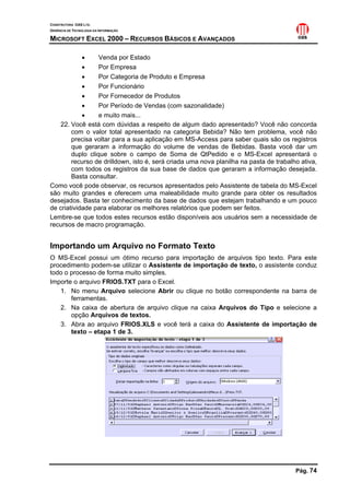 CONSTRUTORA OAS LTD.
GERÊNCIA DE TECNOLOGIA DA INFORMAÇÃO

MICROSOFT EXCEL 2000 – RECURSOS BÁSICOS E AVANÇADOS

            •     Venda por Estado
            •     Por Empresa
            •     Por Categoria de Produto e Empresa
            •     Por Funcionário
            •     Por Fornecedor de Produtos
            •     Por Período de Vendas (com sazonalidade)
            •     e muito mais...
   22. Você está com dúvidas a respeito de algum dado apresentado? Você não concorda
        com o valor total apresentado na categoria Bebida? Não tem problema, você não
        precisa voltar para a sua aplicação em MS-Access para saber quais são os registros
        que geraram a informação do volume de vendas de Bebidas. Basta você dar um
        duplo clique sobre o campo de Soma de QtPedido e o MS-Excel apresentará o
        recurso de drilldown, isto é, será criada uma nova planilha na pasta de trabalho ativa,
        com todos os registros da sua base de dados que geraram a informação desejada.
        Basta consultar.
Como você pode observar, os recursos apresentados pelo Assistente de tabela do MS-Excel
são muito grandes e oferecem uma maleabilidade muito grande para obter os resultados
desejados. Basta ter conhecimento da base de dados que estejam trabalhando e um pouco
de criatividade para elaborar os melhores relatórios que podem ser feitos.
Lembre-se que todos estes recursos estão disponíveis aos usuários sem a necessidade de
recursos de macro programação.


Importando um Arquivo no Formato Texto
O MS-Excel possui um ótimo recurso para importação de arquivos tipo texto. Para este
procedimento podem-se utilizar o Assistente de importação de texto, o assistente conduz
todo o processo de forma muito simples.
Importe o arquivo FRIOS.TXT para o Excel.
   1. No menu Arquivo selecione Abrir ou clique no botão correspondente na barra de
       ferramentas.
   2. Na caixa de abertura de arquivo clique na caixa Arquivos do Tipo e selecione a
       opção Arquivos de textos.
   3. Abra ao arquivo FRIOS.XLS e você terá a caixa do Assistente de importação de
       texto – etapa 1 de 3.




                                                                                       Pág. 74
 