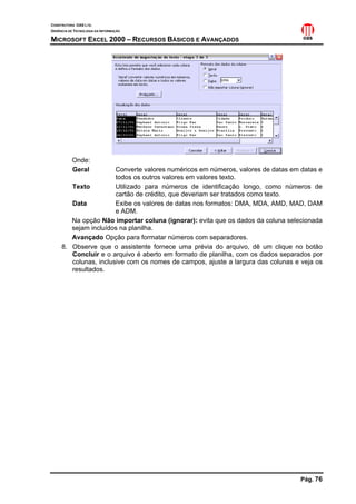 CONSTRUTORA OAS LTD.
GERÊNCIA DE TECNOLOGIA DA INFORMAÇÃO

MICROSOFT EXCEL 2000 – RECURSOS BÁSICOS E AVANÇADOS




           Onde:
           Geral       Converte valores numéricos em números, valores de datas em datas e
                       todos os outros valores em valores texto.
        Texto          Utilizado para números de identificação longo, como números de
                       cartão de crédito, que deveriam ser tratados como texto.
        Data           Exibe os valores de datas nos formatos: DMA, MDA, AMD, MAD, DAM
                       e ADM.
        Na opção Não importar coluna (ignorar): evita que os dados da coluna selecionada
        sejam incluídos na planilha.
        Avançado Opção para formatar números com separadores.
     8. Observe que o assistente fornece uma prévia do arquivo, dê um clique no botão
        Concluir e o arquivo é aberto em formato de planilha, com os dados separados por
        colunas, inclusive com os nomes de campos, ajuste a largura das colunas e veja os
        resultados.




                                                                                  Pág. 76
 