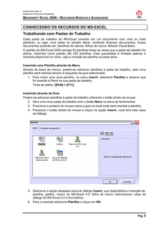 CONSTRUTORA OAS LTD.
GERÊNCIA DE TECNOLOGIA DA INFORMAÇÃO

MICROSOFT EXCEL 2000 – RECURSOS BÁSICOS E AVANÇADOS

CONHECENDO OS RECURSOS DO MS-EXCEL
Trabalhando com Pastas de Trabalho
Cada pasta de trabalho do MS-Excel consiste em um documento com uma ou mais
planilhas, ou seja, uma pasta no sentido literal, contendo diversos documentos. Esses
documentos poderão ser: planilhas de cálculo, folhas de macro, Módulo Visual Basic.
O padrão do MS-Excel 2000 carrega 03 planilhas todas as vezes que a pasta de trabalho for
aberta, inserindo como padrão até 255 planilhas. Esta quantidade é limitada apenas à
memória disponível no micro, veja a inclusão de planilha na pasta ativa.

Inserindo uma Planilha através do Menu
Através da barra de menus, podem-se adicionar planilhas à pasta de trabalho, esta nova
planilha será inserida sempre à esquerda da guia selecionada.
    1. Para incluir uma nova planilha, no menu Inserir, selecione Planilha e observe que
        foi inserida a Plan4 na sua pasta de trabalho.
        Tecla de atalho: [Shift] + [F11].

Inserindo através da Guia
Podem-se adicionar planilhas à pasta de trabalho utilizando o botão direito do mouse.
   2. Abra uma nova pasta de trabalho com o botão Novo na barra de ferramentas.
   3. Posicione o ponteiro do mouse sobre a guia no local onde será inserida a planilha.
   4. Pressione o botão direito do mouse e clique na opção Inserir, você terá esta caixa
       de diálogo:




     5. Selecione a opção desejada caixa de diálogo Inserir, que disponibiliza a inserção de:
        planilha, gráfico, macro do MS-Excel 4.0, folha de macro internacional, caixa de
        diálogo do MS-Excel 5.0 e formulários.
     6. Para o exemplo selecione Planilha e clique em OK.



                                                                                      Pág. 8
 