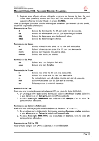 CONSTRUTORA OAS LTD.
GERÊNCIA DE TECNOLOGIA DA INFORMAÇÃO
MICROSOFT EXCEL 2000 – RECURSOS BÁSICOS E AVANÇADOS
Pág. 14
5. Pode-se ainda efetuar cálculos utilizando o recurso da fórmula de data. Se você
quiser saber que dia da semana será daqui a 45 dias, acrescente no fórmula +45.
Veja como ficará a fórmula =Hoje()+45 e tecle [ENTER].
Você poderá optar por vários tipos de formatações diferentes, para formato de data e hora,
devem-se seguir estas orientações:
Formatação de Dias
d Exibe o dia do mês entre 1 e 31, sem exibir zero à esquerda.
dd Exibe o dia do mês entre 01 e 31, com apresentação de zero.
ddd Exibe o dia da semana, abreviando com 3 letras.
dddd Exibe o dia da semana por extenso.
Formatação de Meses
m Exibe o número do mês entre 1 e 12, sem zero à esquerda.
mm Exibe o número do mês entre 01 e 12, com zero à esquerda.
mmm Exibe a abreviação do mês, com 3 letras.
mmmm Exibe o mês escrito por extenso.
Formatação de Anos
aa Exibe o ano, com 2 dígitos, de 0 à 99.
aaaa Exibe o ano, com 4 dígitos.
Formatação de Horas
h Exibe a hora entre 0 e 24, sem zero à esquerda.
hh Exibe a hora entre 00 e 24, com zero à esquerda.
m Se indicado junto com o h, indica minutos, sem zero à esquerda.
mm Exibe minutos entre 00 e 59, com zero à esquerda.
ss Exibe segundos, com zero à esquerda.
Formatação de CEP
Para criar uma formatação personalizada para CEP, na célula A4 digite: 04004040.
1. Dê um clique com o botão direito do mouse e selecione Formatar células, selecione
a guia Números e em Categoria, selecione Personalizado.
2. Na caixa Tipo digite: 0####-000 e veja o resultado em Exemplo. Click no botão OK
para aceitar as alterações.
Formatação de Números Telefônicos
Para criar uma formatação para números telefônicos, na célula C4: 21241122.
1. Dê um clique com o botão direito do mouse e selecione Formatar células, selecione
a guia Números e em Categoria, selecione Personalizado.
2. Na caixa Tipo digite: ####-#### e veja o resultado em Exemplo. Click no botão OK
para aceitar as alterações.
Formatação de CNPJ e CPF
Para formatar campos com CNPJ, na célula E4: 35504883000134.
 