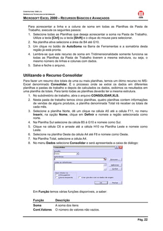CONSTRUTORA OAS LTD.
GERÊNCIA DE TECNOLOGIA DA INFORMAÇÃO
MICROSOFT EXCEL 2000 – RECURSOS BÁSICOS E AVANÇADOS
Pág. 22
Para acrescentar a linha e a coluna de soma em todas as Planilhas da Pasta de
Trabalho, execute os seguintes passos:
1. Selecione todas as Planilhas que deseja acrescentar a soma na Pasta de Trabalho.
Utilize a tecla [Ctrl] ou a tecla [Shift] e o clique do mouse para selecionar.
2. Na planilha ativa selecione a área de B4 até G10.
3. Um clique no botão de AutoSoma na Barra de Ferramentas e a somatória desta
região já está pronta.
4. Lembre-se que este recurso de soma em Tridimensionalidade somente funciona se
todas as Planilhas da Pasta de Trabalho tiverem a mesma estrutura, ou seja, o
mesmo número de linhas e colunas com dados.
5. Salve e feche o arquivo.
Utilizando o Recurso Consolidar
Para fazer um resumo dos totais de uma ou mais planilhas, temos um ótimo recurso no MS-
Excel denominado Consolidar. É o processo onde se extrai os dados em diferentes
planilhas e pastas de trabalho e depois de calculados os dados, exibimos os resultados em
uma planilha de totais. Para tanto todas as planilhas deverão ter a mesma estrutura.
1. No subdiretório de trabalho, abra o arquivo CONSOLIDAR.XLS.
2. Nesta pasta de trabalho temos cinco planilhas, quatro planilhas contem informações
de vendas de alguns produtos, a planilha denominada Total irá receber os totais de
cada mês.
3. Selecione a planilha Norte, dê um clique na célula A5 até a célula F11, no menu
Inserir, na opção Nome, clique em Definir e nomeie a região selecionada como
norte.
4. Na Planilha Sul selecione da célula B5 à G10 e nomeie como Sul.
5. Clique na célula C6 e arraste até a célula H10 na Planilha Leste e nomeie como
Leste.
6. Selecione na planilha Oeste da célula A4 até F8 e nomeie como Oeste.
7. Na Planilha Total, selecione a célula A4.
8. No menu Dados selecione Consolidar e será apresentada a caixa de diálogo:
Em Função temos várias funções disponíveis, a saber:
Função Descrição
Soma A soma dos itens
Cont.Valores O número de valores não vazios.
 