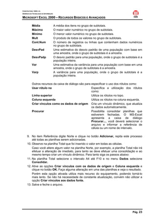 CONSTRUTORA OAS LTD.
GERÊNCIA DE TECNOLOGIA DA INFORMAÇÃO
MICROSOFT EXCEL 2000 – RECURSOS BÁSICOS E AVANÇADOS
Pág. 23
Média A média dos itens no grupo de subtotais.
Máximo O maior valor numérico no grupo de subtotais.
Mínimo O menor valor numérico no grupo de subtotais.
Mult O produto de todos os valores no grupo de subtotais.
Cont.Num O número de registros ou linhas que contenham dados numéricos
no grupo de subtotais.
DesvPad Uma estimativa do desvio padrão de uma população com base em
uma amostra, onde o grupo de subtotais é a amostra.
DesvPadp O desvio padrão para uma população, onde o grupo de subtotais é a
população inteira.
Var Uma estimativa da variância para uma população com base em uma
amostra, onde o grupo de subtotais é a amostra.
Varp A variância para uma população, onde o grupo de subtotais é a
população inteira.
Outros recursos da caixa de diálogo são para especificar o uso dos rótulos como:
Usar rótulo na Especifica a utilização dos rótulos
como:
Linha superior Utiliza os rótulos no topo.
Coluna esquerda Utiliza os rótulos na coluna esquerda.
Criar vínculos como os dados de origem Cria um vínculo dinâmico, que atualiza
os dados automaticamente.
Procurar Possibilita consolidar planilhas que
estiverem fechadas. O MS-Excel
apresenta a caixa de diálogo
Procurar..., você deverá selecionar o
arquivo e informar a referência de
célula ou um nome de intervalo.
9. No item Referência digite Norte e clique no botão Adicionar, repita este processo
até todas as planilhas serem adicionadas.
10. Observe na planilha Total que foi inserido o valor em todas as células.
Caso você altere algum valor na planilha Norte, por exemplo, a planilha Total não irá
efetuar a alteração de imediato, para tanto se deve efetuar uma consolidação e ao
mesmo tempo criar um vínculo dinâmico. Para tanto siga os passos abaixo:
11. Na planilha Total selecione o intervalo A4 até F10 e no menu Dados selecione
Consolidar.
12. Ative as opções Criar vínculos com os dados de origem e Coluna esquerda e
clique no botão OK. Faça alguma alteração em uma das planilhas e veja o resultado.
Porém esta opção ativada utiliza mais recurso do equipamento, podendo torná-lo
mais lento. Se não há necessidade de constante atualização, convém não utilizar a
opção Criar vínculos aos dados fonte.
13. Salve e feche o arquivo.
 