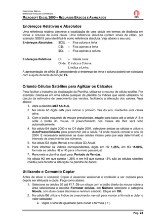 CONSTRUTORA OAS LTD.
GERÊNCIA DE TECNOLOGIA DA INFORMAÇÃO
MICROSOFT EXCEL 2000 – RECURSOS BÁSICOS E AVANÇADOS
Pág. 24
Endereços Relativos e Absolutos
Uma referência relativa descreve a localização de uma célula em termos de distância em
linhas e colunas de outra célula. Uma referência absoluta contém sinais de cifrão, por
exemplo: $G$15 para identificá-la como referência absoluta. Veja abaixo o seu uso:
Endereços Absolutos $C$L – Fixa coluna e linha
C$L – Fixa apenas a linha
$CL – Fixa apenas a coluna
Endereços Relativos CL – Célula Livre
Onde: C indica a Coluna.
L indica a Linha.
A apresentação de cifrão ($) antecedendo o endereço de linha e coluna poderá ser colocada
com a ajuda da tecla de função F4.
Criando Células Satélites para Agilizar os Cálculos
Para facilitar o trabalho de atualização da Planilha, utiliza-se o recurso de célula satélite. Por
exemplo: coloca-se em uma célula qualquer da planilha os índices que serão utilizados no
cálculo da estimativa de crescimento das vendas, facilitando a alteração dos valores. Veja
abaixo:
1. Abra a planilha METAS.XLS.
2. Na célula A5 digite JAN para indicar o primeiro mês do ano, mantenha esta célula
ativa.
3. Com o botão esquerdo do mouse pressionado, arraste para baixo até a célula A16 e
solte o botão do mouse. O preenchimento dos meses até Dez será feito
automaticamente.
4. Na célula B4 digite 2000 e na C4 digite 2001, selecione ambas as células e utilize o
AutoPreenchimento para preencher até a célula F4 onde deverá constar o ano de
2004. É necessário selecionar as duas células iniciais para que seja determinado o
intervalo de crescimento dos números.
5. Na célula G2 digite Mensal e na célula G3 Anual.
6. Para informar os índices correspondentes, digite em H2 1,25%, em H3 15,00%,
formate as células H2 e H3 para o formato percentual.
7. Renomeie a planilha atual para: Período de Vendas.
Na célula H2 em que consta 1,25% e em H3 que consta 15% são as células satélites
criadas para facilitar a alteração na planilha de dados.
Utilizando o Comando Copiar
Antes de ativar o comando Copiar é essencial selecionar o conteúdo a ser copiado para
depois ser efetuada a cópia. Faça como abaixo.
1. Selecione as células B5 até F17. Dê um clique com o botão direito do mouse sobre a
área selecionada e escolha Formatar células, em Número selecione a categoria
Moeda, com duas casas decimais e nenhum símbolo. Clique em OK.
2. Na célula B6 utilize o índice de crescimento mensal para montar a fórmula e obter o
valor calculado:
a. Digite o sinal de igualdade para iniciar a fórmula ( = ).
 
