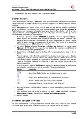 CONSTRUTORA OAS LTD.
GERÊNCIA DE TECNOLOGIA DA INFORMAÇÃO
MICROSOFT EXCEL 2000 – RECURSOS BÁSICOS E AVANÇADOS
Pág. 28
11.Observe o resultado obtido e salve a Pasta de trabalho.
Criando Tópicos
Vimos anteriormente o recurso Consolidar, onde extraímos dados de diferentes planilhas e
pastas de trabalho e depois de calculados os dados, exibimos um resumo em uma planilha
de totais.
Se você estiver utilizando uma planilha grande, você terá que resumir seus dados de outra
forma. O MS-Excel nos oferece um ótimo recurso através dos Comandos Agrupar e
AutoTópicos, que irá ocultar linhas/colunas e gerar tópicos. Para tanto, você deverá ter
uma planilha com um layout padrão. A partir daí, você poderá criar uma planilha que possa
exibir Tópicos automático ou manualmente.
1. Mantendo a pasta de trabalho TABELAS.XLS aberto, selecione a planilha Tópicos.
Nesta planilha foi aplicada uma formatação especial de forma a obter-se uma
visualização necessária ao entendimento do tópico apresentado. A planilha contém
dados de quatro regiões, com os subtotais já aplicados. Para o recurso de somatória,
foi utilizada a função SOMA. Observe a planilha.
2. No menu Dados selecione Organizar estrutura de tópicos e a opção Auto
Tópicos. O MS-Excel irá apresentar os botões de resumo, possibilitando a
alternância da apresentação de tópicos.
3. Selecione no botão Zoom o percentual de 75%, para visualizar uma área de dados
maior.
Ao criar tópicos, você define intervalos de linhas ou colunas como grupos de tópicos.
Cada grupo contém dados de detalhes em linhas e colunas e dados de resumo em
uma linha ou coluna adjacente. Na organização de tópicos é possível conter até oito
níveis de grupos na vertical e na horizontal. O MS-Excel permite criar somente um
tópico por planilha.
Após o comando Tópicos Automáticos são exibidos alguns botões de tópicos que
são utilizados para alterar o modo de exibição. Veja abaixo os botões.
Botão Aplicação
Nível Linha. Exibir/Ocultar um nível específico de linha.
Nível Coluna. Exibir/Ocultar um nível específico de coluna.
Ocultar Detalhe. Utilizando para ocultar detalhes
Apresentar Detalhe. Utilizando para exibir detalhes
4. Faça alguns testes com os botões e altere as formas de exibição para ocultar-exibir
detalhes.
5. Para remover todos os níveis de tópicos, no menu Dados selecione Organizar
estrutura de tópicos e o subcomando Limpar estrutura de tópicos.
6. Salve a planilha.
Utilizando Funções Matriciais
Foi visto anteriormente a utilização da função somase, esta função soma um valor perante
um critério, vamos recapitular esta função utilizando o exemplo da planilha abaixo:
 