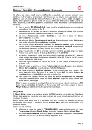 CONSTRUTORA OAS LTD.
GERÊNCIA DE TECNOLOGIA DA INFORMAÇÃO
MICROSOFT EXCEL 2000 – RECURSOS BÁSICOS E AVANÇADOS
Pág. 30
Ao alterar os valores você estará modificando o resultado, se precisar analisar vários
cenários, você terá de se lembrar qual valor foi inserido nas células-chave, para estes casos
podemos usar um recurso do Ms-Excel chamado Cenários, onde a cada alteração nas
células-chave podemos gravar como um cenário diferente, atribuindo a cada cenário um
nome descritivo, desta forma podemos selecionar o nome do cenário e ver rapidamente o
resultado.
1. Abra o arquivo PRODUCAO.XLS, nesta planilha há cálculo para programação de
produção de 3 produtos, A, B e C.
2. Nas células B9, C9 e D9 o MS-Excel irá solicitar a entrada de valores, com os quais
irá realizar os cálculos, por enquanto deixe-as como estão.
3. No menu Ferramentas escolha Cenários e você terá a caixa de diálogo
Gerenciador de cenários.
4. Na caixa de diálogo Gerenciador de cenários dê um clique no botão Adicionar e
você terá a caixa de diálogo Adicionar cenários.
5. Na caixa de diálogo Adicionar cenários, em Nome do cenário digite o nome do
cenário. Para o nosso exemplo digite: Inicial, e em Células variáveis, indique quais
são as células variáveis, no caso: $B$9:$D$9 e clique em OK.
6. Clique novamente em OK e teremos o primeiro cenário gravado, clique no botão
Fechar para fechar a caixa de diálogo Gerenciador de cenários.
7. No cenário denominado Inicial, temos um prejuízo indicado na célula B21, pois não
existe nenhuma produção digitada nas células B9, C9 e D9. Observe em B21 que os
valores estão entre parênteses.
8. Introduza alguns valores nas células B9, C9 e D9 para chegar a uma produção e
ajustar o lucro.
9. Após introduzir os valores, no menu Ferramentas selecione Cenários e na caixa de
diálogo Gerenciador de cenários clique no botão Adicionar.
10. Na caixa de diálogo Adicionar cenários, digite o nome para este cenário. Para
nosso exemplo digite: Tentativa 1 e clique no botão OK. Na caixa Valores de
cenários clique no botão OK para aceitar as definições.
11. Para voltar aos valores iniciais, na caixa de diálogo Gerenciador de cenários
selecione o cenário Inicial, clique no botão Mostrar e clique no botão Fechar para
fechar a caixa de diálogo.
Observe que o processo de simulação feito de forma manual é tanto trabalhoso, o MS-
Excel nos dá condições de fazê-lo de forma mais fácil, veremos a seguir o recurso
Atingir Meta que faz todo o trabalho de forma mais rápida.
Atingir Meta
O Atingir Meta é outra ferramenta de análise do MS-Excel que vamos abordar. Através do
Atingir Meta podemos manipular uma das variáveis de nossa fórmula para atingirmos um
resultado desejado.
Muitas vezes você sabe qual é o resultado, mas não conhece os valores de entrada
necessários para atingir o resultado, com o Atingir Meta, você não perde tempo com
tentativas e erros.
Vamos ver um exemplo:
1. Utilizando a pasta de trabalho PRODUCAO.XLS, usada anteriormente, no menu
Ferramentas selecione Atingir Meta e teremos a caixa de diálogo Atingir Meta.
2. No campo Definir células entre com $B$19 ou selecione na planilha, esta célula é
onde será exibido o Lucro Bruto conforme a planilha atual.
 