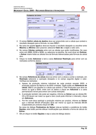 CONSTRUTORA OAS LTD.
GERÊNCIA DE TECNOLOGIA DA INFORMAÇÃO
MICROSOFT EXCEL 2000 – RECURSOS BÁSICOS E AVANÇADOS
Pág. 32
2. O campo Definir célula de destino deve ser preenchido com a célula que conterá o
resultado desejado para a fórmula, no caso $B$21.
3. Na caixa de opções Igual a: deve-se imputar o resultado desejado ou escolher entre
Máximo ou Mínimo valor possível, selecione Valor de: e digite o valor zero.
4. No campo Células variáveis entre com as células que serão modificadas. No caso
entre com $B$9, $C$9 e $D$9, ou selecione na planilha. Se você clicar em Estimar,
o Solver insere todas as células fora da fórmula referenciadas pela fórmula da célula
alvo.
5. Clique no botão Adicionar e terá a caixa Adicionar Restrição para entrar com as
restrições conforme abaixo:
6. No campo Referência de célula deve-se entrar com a célula a conter a restrição, em
Restrição selecione a operação desejada e no campo seguinte digitar o valor.
Verifique as restrições:
a. Apesar da produção máxima individual de cada produto exceder 8000, a
produção máxima da fábrica é de 8000 unidades. Digite então em Referência de
célula: $B$12 (na planilha é a célula que exibirá o Total Produzido) que deve se
menor ou igual a 8000, entre com os dados e clique em Adicionar e a caixa
permanecerá visível para entrar com outras restrições.
b. A produção também não pode ser negativa, informe ao Solver que as células B9,
C9 e D9 devem ser maior ou igual a zero (você pode informar o intervalo), clique
em Adicionar.
c. Por fim você deve restringir a produção máxima por produto, informe ao Solver
que o intervalo B9:D9 (Produção) deve ser menor ou igual ao intervalo B6:D6
(Capacidade por produto) clique em OK.
Na caixa de diálogo Parâmetros do Solver nota-se também a existência do botão
Opções, este botão permite efetuar modificações que afetarão a forma de cálculo do
Solver.
7. Dê um clique no botão Opções e veja a caixa de diálogo abaixo:
 