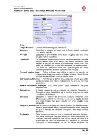CONSTRUTORA OAS LTD.
GERÊNCIA DE TECNOLOGIA DA INFORMAÇÃO
MICROSOFT EXCEL 2000 – RECURSOS BÁSICOS E AVANÇADOS
Pág. 33
Onde:
Tempo Máximo Limita o tempo empregado na solução
Iterações Especifica o número de vezes que o Solver poderá recalcular
com a nova solução
Precisão Especifica a proximidade entre duas soluções para que uma
solução melhor seja obtida.
Tolerância Os problemas que envolvem células variáveis restritas a valores
inteiros podem levar muito tempo para serem resolvidos, pois
exigem a solução de muitos sub-problemas, sendo cada um
deles um problema do Solver sem restrições de número inteiro.
Um nível de tolerância mais alto (porcentagem de erros
permitida) tenderia a acelerar o processo de solução.
Presumir modelo linear Define o Solver para utilizar o método de solução de
programação linear que agiliza soluções lineares, dessa forma
você será advertido se a planilha não for linear.
Usar escala automática Permite que o Solver defina algumas células que estão
sendo alteradas com valores radicalmente maiores ou menores
que outros.
Mostrar resultado de interação Faz uma pausa para apresentar soluções
intermediárias.
Estimativas O Solver apresenta outros métodos de solução: Tangente e
Quadrática utilize Quadrática se a planilha envolver fórmulas
complexas não-lineares.
Derivadas Especifica o método de Derivadas parciais, utilizando uma
diferenciação Adiante ou Central, sendo que a opção Central
leva mais tempo, mas pode resultar em uma solução mais
adequada.
Pesquisar, NewtonEste é o método de pesquisa padrão que usa um método quase-
Newton. Este método exige, caracteristicamente, mais memória
do que o método de pesquisa conjugado, mas exige menos
iterações.
Conjugado Exige menos memória do que o método de pesquisa Newton,
mas exige mais iterações para atingir um determinado nível de
precisão, use este método se tiver um problema complexo e a
quantidade de memória disponível for pequena. A pesquisa
conjugada é especialmente útil se as várias iterações do
 