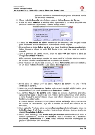 CONSTRUTORA OAS LTD.
GERÊNCIA DE TECNOLOGIA DA INFORMAÇÃO
MICROSOFT EXCEL 2000 – RECURSOS BÁSICOS E AVANÇADOS
Pág. 34
processo de solução revelarem um progresso lento entre pontos
de tentativas sucessivos.
8. Clique no botão Cancelar para fechar a caixa de diálogo Opções do Solver.
9. Clique no botão Resolver e observe como rapidamente o MS-Excel encontra uma
resposta satisfatória e apresenta a caixa de diálogo abaixo:
10. A caixa de Resultados do Solver informa que ele encontrou uma solução e você
pode optar entre aceitar esta solução ou manter os valores originais.
11. Dê um clique no botão Salvar cenário e na caixa de diálogo Salvar cenário digite:
Solver Cenário e clique no botão OK. Desta forma, você terá mais um cenário
gravado.
12. Após a gravação do último cenário, clique no botão OK para fechar a caixa de
diálogo Resultados do Solver.
Até o momento temos alguns cenários em nossa planilha, podemos obter um resumo
de todos os cenários, para isso execute os passos que seguem.
13. Para visualizar um resumo dos cenários, no menu Ferramentas selecione cenário,
dê um clique no botão Resumir e veja a caixa de diálogo abaixo:
14. Nesta caixa de diálogo pode-se obter: Resumo de cenário ou uma Tabela
dinâmica de cenário.
15. Selecione a opção Resumo do Cenário e clique no botão OK, o MS-Excel irá gerar
um relatório em uma planilha denominada Resumo do cenário.
16. A planilha Resumo do cenário exibe todos os cenários atualmente gravados,
apresentando todos os detalhes de cada relatório como: data em que foram criados,
o nome do usuário, os intervalos de células e os valores utilizados em cada cenário e
também uma observação.
A planilha Resumo do cenário é uma planilha normal, se desejar você poderá somar
as colunas de cada cenário, faça isso e observe os valores encontrados em da
simulação.
17. Com a planilha Produção ativa, no menu Ferramentas selecione Solver e clique no
botão Resolver. O MS-Excel executará novamente os cálculos e teremos a caixa de
diálogo Resultados do Solver.
18. Nessa caixa de diálogo com Manter solução do solver selecionado você aceita a
solução apresentada, observe em Relatório. Note a existência de 3 relatórios:
Respostas, Sensibilidade e Limite, estes relatórios mostram informações do
processo de cálculo e seus resultados.
 