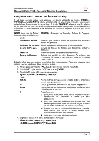 CONSTRUTORA OAS LTD.
GERÊNCIA DE TECNOLOGIA DA INFORMAÇÃO
MICROSOFT EXCEL 2000 – RECURSOS BÁSICOS E AVANÇADOS
Pág. 36
Pesquisando em Tabelas com Índice e Corresp
O MS-Excel permite efetuar uma pesquisa em tabela utilizando as funções INDICE e
CORRESP. A função ÍNDICE retorna um elemento em uma matriz (intervalo) selecionado
pelos índices do número de linha e coluna. A função CORRESP retorna a posição relativa
de um elemento em uma matriz que coincide com um valor especificado. Com estas funções
aninhadas, podemos executar uma pesquisa em uma lista. Vejamos abaixo o seu uso e
sintaxe:
ÍNDICE (intervalo da Tabela); CORRESP (Endereço da Consulta; Coluna de Pesquisa;
Precisão; Coluna de Retorno).
Onde:
Intervalo da Tabela Intervalo que contém a tabela de pesquisa e os valores a
serem recuperados.
Endereço da Consulta Célula que contém a informação a ser pesquisada.
Coluna de Pesquisa Coluna do Range da Tabela que desejamos efetuar a
pesquisa
Precisão Indicará o tipo de pesquisa que será efetuada.
Coluna de Retorno Coluna que contém o valor desejado. As colunas são
numeradas da esquerda para a direita, na tabela, iniciando
pelo número 1.
Estas funções são úteis quando uma tabela tem muitos dados. Faça uma pesquisa para
saber o valor do câmbio do dólar, conforme a data:
1. Abra a pasta de trabalho TAXAS.XLS e selecione a planilha Resultado.
2. Na célula F7 digite a data 13/09/2004 e tecle [ENTER].
3. Na célula F9 digite a fórmula para a pesquisa:
=[ÍNDICE(tabela;CORRESP(F7;Datas;0);2)
Onde:
Tabela Nome de área correspondente à região onde se encontra a
tabela a ser pesquisada.
F7 Célula que contém a informação da origem da pesquisa.
Datas Nome da área correspondente à coluna da tabela que será
utilizada para a pesquisa.
0 Precisão, onde:
0 (zero) trará o resultado exato. Nesta opção não haverá
necessidade de classificar a tabela que será
pesquisada.
1 (um) trará o resultado imediatamente anterior, caso não
exista o pesquisado. Para utilizar esta opção, a tabela
deverá estar classificada em ordem ascendente.
-1 (menos um) trará o resultado imediatamente posterior.
Para utilizar esta opção, a tabela deverá estar
classificada em ordem descendente.
2 Coluna de retorno da tabela pesquisada.
4. Digite nas células F11 e F13 as respectivas fórmulas:
=ÍNDICE(tabela;CORRESP(F7;Datas;0);3)
=ÍNDICE(tabela;CORRESP(F7;Datas;0);4)
 